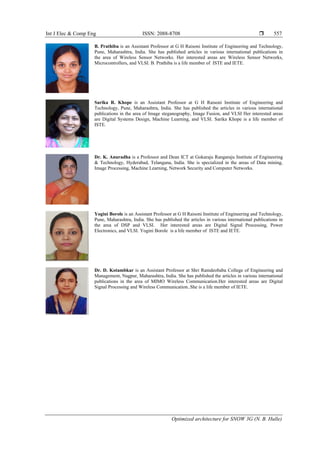 Int J Elec & Comp Eng ISSN: 2088-8708 
Optimized architecture for SNOW 3G (N. B. Hulle)
557
B. Prathiba is an Assistant Professor at G H Raisoni Institute of Engineering and Technology,
Pune, Maharashtra, India. She has published articles in various international publications in
the area of Wireless Sensor Networks. Her interested areas are Wireless Sensor Networks,
Microcontrollers, and VLSI. B. Prathiba is a life member of ISTE and IETE.
Sarika R. Khope is an Assistant Professor at G H Raisoni Institute of Engineering and
Technology, Pune, Maharashtra, India. She has published the articles in various international
publications in the area of Image steganography, Image Fusion, and VLSI Her interested areas
are Digital Systems Design, Machine Learning, and VLSI. Sarika Khope is a life member of
ISTE.
Dr. K. Anuradha is a Professor and Dean ICT at Gokaraju Rangaraju Institute of Engineering
& Technology, Hyderabad, Telangana, India. She is specialized in the areas of Data mining,
Image Processing, Machine Learning, Network Security and Computer Networks.
Yogini Borole is an Assistant Professor at G H Raisoni Institute of Engineering and Technology,
Pune, Maharashtra, India. She has published the articles in various international publications in
the area of DSP and VLSI. Her interested areas are Digital Signal Processing, Power
Electronics, and VLSI. Yogini Borole is a life member of ISTE and IETE.
Dr. D. Kotambkar is an Assistant Professor at Shri Ramdeobaba College of Engineering and
Management, Nagpur, Maharashtra, India. She has published the articles in various international
publications in the area of MIMO Wireless Communication.Her interested areas are Digital
Signal Processing and Wireless Communication..She is a life member of IETE.
 