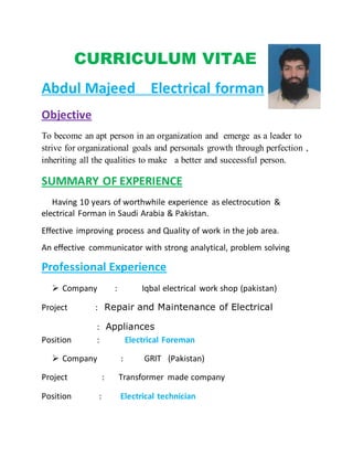 CURRICULUM VITAE
Abdul Majeed Electrical forman
Objective
To become an apt person in an organization and emerge as a leader to
strive for organizational goals and personals growth through perfection ,
inheriting all the qualities to make a better and successful person.
SUMMARY OF EXPERIENCE
Having 10 years of worthwhile experience as electrocution &
electrical Forman in Saudi Arabia & Pakistan.
Effective improving process and Quality of work in the job area.
An effective communicator with strong analytical, problem solving
Professional Experience
 Company : Iqbal electrical work shop (pakistan)
Project : Repair and Maintenance of Electrical
: Appliances
Position : Electrical Foreman
 Company : GRIT (Pakistan)
Project : Transformer made company
Position : Electrical technician
 