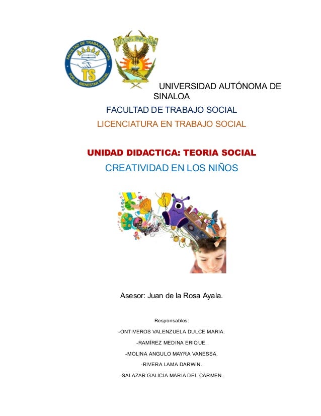 UNIVERSIDAD AUTÓNOMA DE
SINALOA
FACULTAD DE TRABAJO SOCIAL
LICENCIATURA EN TRABAJO SOCIAL
UNIDAD DIDACTICA: TEORIA SOCIAL
CREATIVIDAD EN LOS NIÑOS
Asesor: Juan de la Rosa Ayala.
Responsables:
-ONTIVEROS VALENZUELA DULCE MARIA.
-RAMÍREZ MEDINA ERIQUE.
-MOLINA ANGULO MAYRA VANESSA.
-RIVERA LAMA DARWIN.
-SALAZAR GALICIA MARIA DEL CARMEN.
 
