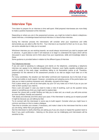 www.morson.com Morson International
Interview Tips
Time taken to prepare for an interview is time well spent. Well prepared interviewees are more likely
to make a positive impression at the interview.
Depending on where you are in the assessment process, you might be invited to attend a telephone-
based interview, a knowledge-based technical interview or a face-to-face interview.
During the interview process the interviewers will consider what your experience and skills
demonstrate you are able to offer the firm. Your interview is as important to them as it is to you. Here
are some valuable tips to help you to succeed.
Whichever interview you are working towards, we would always recommend you start to prepare well
in advance. A good place to start in all instances is to begin to understand the topics which will be
discussed in your interview and to think about how your experiences, skills and knowledge relate to
these.
Some guidance is provided below in relation to the different types of interview
The Telephone Interview
If you are used to speaking to colleagues and clients on the telephone, undertaking a telephone
interview can appear to be relatively straightforward. However, even highly capable candidates can
perform poorly at this early stage, sometimes failing to do themselves justice at all. Therefore,
preparation for this element of the assessment process is as vital as stages much later on in the
process.
For many candidates, the situation can feel rather contrived and impersonal, due to the lack of eye-
contact and ability to build rapport. However, considering and adopting some of the points below can
help you to make a positive impression and, ultimately, succeed at this stage:
Find a place where you will not be interrupted, lay your CV/ any notes out in front of you so you can
refer to them quickly if you need to.
Have a pen and paper in case you need to make a note of anything, such as the question being
asked or something you think you might want to explore later.
Answer the ‘phone with a smile! Smiling can help you to relax and, as a result, you will come across
as more confident, friendly and assertive.
Talk clearly and distinctly and think about your pace; if the interviewer is asking you to repeat yourself
it might be because you are talking too fast.
Try to connect with the interviewer in some way to build rapport. Consider what you might have in
common and draw on this to create a dialogue
Take time to consider your answer, if necessary, and make it clear to the interviewer that this is what
you are doing, rather than just going silent.
Ask the interviewer to clarify what they are asking you if you are unsure or repeat the question back to
them if you want confirmation - listening on the phone can be challenging and interviewers will be
sensitive to this.
 