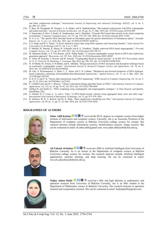  ISSN: 2088-8708
Int J Elec & Comp Eng, Vol. 12, No. 3, June 2022: 2756-2764
2764
and index compression technique,” International Journal of Engineering and Advanced Technology (IJEAT), vol. 8, no. 5,
pp. 408–417, 2019.
[18] S. Basu, M. Karuppiah, M. Nasipuri, A. K. Halder, and N. Radhakrishnan, “Bio-inspired cryptosystem with DNA cryptography
and neural networks,” Journal of Systems Architecture, vol. 94, pp. 24–31, Mar. 2019, doi: 10.1016/j.sysarc.2019.02.005.
[19] S. Namasudra, D. Devi, S. Kadry, R. Sundarasekar, and A. Shanthini, “Towards DNA based data security in the cloud computing
environment,” Computer Communications, vol. 151, pp. 539–547, Feb. 2020, doi: 10.1016/j.comcom.2019.12.041.
[20] H. Li et al., “The specific DNA barcodes based on chloroplast genes for species identification of Orchidaceae plants,” Scientific
Reports, vol. 11, no. 1, p. 1424, Dec. 2021, doi: 10.1038/s41598-021-81087-w.
[21] S. P. Singh and M. E. Naidu, “A Novel method to secure data using DNA sequence and Armstrong Number,” Asian Journal For
Convergence In Technology (AJCT), vol. 3, no. 3, 2017.
[22] P. Malathi, M. Manoaj, R. Manoj, R. Vaikunth, and R. E. Vinodhini, “Highly improved DNA based steganography,” Procedia
Computer Science, vol. 115, pp. 651–659, 2017, doi: 10.1016/j.procs.2017.09.151.
[23] M. Indrasena Reddy, A. P. Siva Kumar, and K. Subba Reddy, “A secured cryptographic system based on DNA and a hybrid key
generation approach,” Biosystems, vol. 197, Nov. 2020, doi: 10.1016/j.biosystems.2020.104207.
[24] E. Volna, M. Kotyrba, V. Kocian, and M. Janosek, “Cryptography based on neural network,” in ECMS 2012 Proceedings edited
by: K. G. Troitzsch, M. Moehring, U. Lotzmann, May 2012, pp. 386–391, doi: 10.7148/2012-0386-0391.
[25] H. Al-Mahdi, M. Alruily, O. R.Shahin, and K. Alkhaldi, “Design and analysis of DNA encryption and decryption technique based
on asymmetric cryptography system,” International Journal of Advanced Computer Science and Applications, vol. 10, no. 2,
2019, doi: 10.14569/IJACSA.2019.0100264.
[26] M. Gao, A. Krissanaprasit, A. Miles, L. C. Hsiao, and T. H. LaBean, “Mechanical and electrical properties of DNA hydrogel-
based composites containing self-assembled three-dimensional nanocircuits,” Applied Sciences, vol. 11, no. 5, Mar. 2021, doi:
10.3390/app11052245.
[27] B. R, D. S, and P. K, “Secure data transmission using DNA sequencing,” IOSR Journal of Computer Engineering, vol. 16, no. 2,
pp. 19–22, 2014, doi: 10.9790/0661-16221922.
[28] E. I.AbdEl-Latif and M. I. Moussa, “Chaotic information-hiding algorithm based on DNA,” International Journal of Computer
Applications, vol. 122, no. 10, pp. 38–42, Jul. 2015, doi: 10.5120/21740-4949.
[29] Adithya B. and Santhi G., “DNA computing using cryptographic and steganographic strategies,” in Data Integrity and Quality,
IntechOpen, 2021.
[30] Z. Ahmad, H. G. Umar, C. Li, and L. Chen, “A DNA-based security solution using aggregated chaos cross and cubic map,”
International Arab Journal of Information Technology, vol. 13, pp. 873–879, 2016.
[31] K. Sailunaz, M. R. A. Kotwal, and M. N. Huda, “Data compression considering text files,” International Journal of Computer
Applications, vol. 90, no. 11, pp. 27–32, Mar. 2014, doi: 10.5120/15765-4456.
BIOGRAPHIES OF AUTHORS
Sahar Adill Kadum received the Ph.D. degrees in computer science from higher
institute of informatics and computer science. Currently, she is an Associate Professor at the
Department of computer science at Babylon University–collage science for women. Her
research interests include information security, bioinformatics security. Image security. She
can be contacted at email: dr.sahar.adill@gmail.com, wsci.sahar.adil@uobabylon.edu.iq.
Ali Yakoob Al-Sultan received a PhD in Artificial Intelligent from University of
Babylon Currently, he is an lecture at the Department of computer science at Babylon
University–collage science for women. His research interests include Artificial Intelligent
applications, machine learning, and deep learning. He can be contacted at email:
wsci.ali.yakoob@uobabylon.edu.iq.
Najlaa Adnan Hadie received a BSc and high diploma in mathematics and
operation research from University of Babylon Currently, she is an MSc student at the
Department of Mathematic science at Babylon University. Her research interests in operation
research and computation research. She can be contacted at email: hudinajlaa96@gmail.com.
 