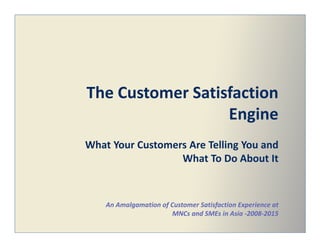 The Customer Satisfaction
EngineEngine
What Your Customers Are Telling You and
What To Do About It
An Amalgamation of Customer Satisfaction Experience at
MNCs and SMEs in Asia -2008-2015
 