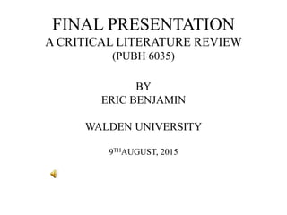 FINAL PRESENTATION
A CRITICAL LITERATURE REVIEW
(PUBH 6035)
BY
ERIC BENJAMIN
WALDEN UNIVERSITY
9THAUGUST, 2015
 