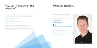 How can this programme
help you?
Meet our specialist
Gateway to Lean Manufacturing has been developed with your business
needs in mind to help you sharpen your manufacturing practices.
We have three specific aims:
• To reduce lead times
• Improve quality, costs and delivery
• Release capacity
We deliver this support in the form of consultancy and a
comprehensive training programme using real-world examples you
can identify with combined with practical knowledge that you can
apply immediately to your business.
“The most common issues businesses face are inadequate
communications and weak visibility of how the business is
operating on a daily, weekly and monthly basis.
Through my experience working with manufacturers, I have
learned how creating a joined-up, transparent business is the key
to addressing issues of delivery, quality and cost. I can help you
to make sustainable changes which benefit the bottom line.”
Richard Wild-Jones
Richard Wild Jones has more than 35 years’ experience
working with small and large manufacturing businesses. He
is one of our skilled team of experts, offering training and
consultancy to businesses across the country. He is a lean
manufacturing specialist and also the Lead Specialist for
Business Growth Unlimited.
Here’s how he can help you:
 
