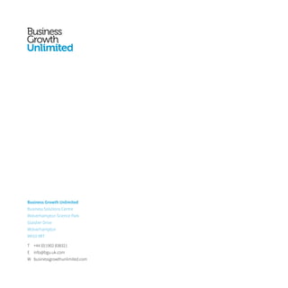 Business Growth Unlimited
Business Solutions Centre
Wolverhampton Science Park
Glaisher Drive
Wolverhampton
WV10 9RT
T	 +44 (0)1902 838321
E	info@bgu.uk.com
W	businessgrowthunlimited.com
 