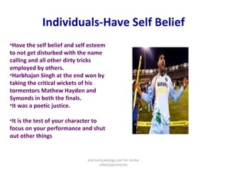 Individuals-Have Self Belief Have the self belief and self esteem to not get disturbed with the name calling and all other dirty tricks employed by others.  Harbhajan Singh at the end won by taking the critical wickets of his tormentors Mathew Hayden and Symonds in both the finals.  It was a poetic justice.  It is the test of your character to focus on your performance and shut out other things visit kamyabology.com for similar video/ppt/articles 