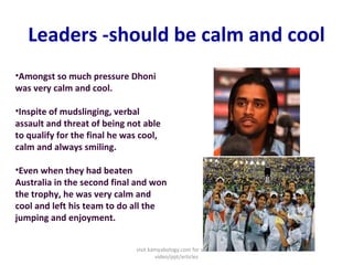 Leaders -should be calm and cool Amongst so much pressure Dhoni was very calm and cool. Inspite of mudslinging, verbal assault and threat of being not able to qualify for the final he was cool, calm and always smiling. Even when they had beaten Australia in the second final and won the trophy, he was very calm and cool and left his team to do all the jumping and enjoyment. visit kamyabology.com for similar video/ppt/articles 