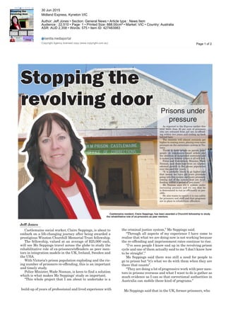 Express is BACK!
Castlemaine resident, Claire Seppings, has been awarded a Churchill fellowship to study
the rehabilitative role of ex-prisoners as peer mentors.
Stopping theStopping the
revolving doorrevolving door Prisons under
pressure
As reported in the Express earlier this
year, more than 40 per cent of prisoners
who are released from jail are re-offend-
ing within two years and ending up back
behind bars.
The statistic will almost certainly get
higher in coming years, placing even more
pressure on the corrections system in Vic-
toria.
Throw in more people on parole, more
people on community-based orders and
the abolition of suspended sentences and
it makes you wonder where it all will end.
Police and Corrections Minister, Wade
Noonan, said there had been an unprec-
edented growth in the prison population
over the past few years.
“It is probably likely to go higher and
that means we have got more prisoners
going into the system and more prisoners
coming out of the system that are re-of-
fending within a period of two years.”
Mr Noonan says it’s a system under
increasing pressure and it’s one that he
is determined to run as efficiently as pos-
sible.
He also wants to ensure it is run safely
for prisoners and staff and that programs
are in place to rehabilitate offenders.
Stopping the
revolving door
Jeff Jones
Stopping the
revolving door
Castlemaine social worker, Claire Seppings, is about to
embark on a life-changing journey after being awarded a
prestigious Winston Churchill Memorial Trust fellowship.
The fellowship, valued at an average of $25,000 each,
will see Ms Seppings travel across the globe to study the
rehabilitative role of ex-prisoners/offenders as peer men-
tors in integration models in the UK, Ireland, Sweden and
the USA.
With Victoria’s prison population exploding and the ris-
ing number of prisoners re-offending, this is an important
and timely study.
Police Minister, Wade Noonan, is keen to find a solution
which is what makes Ms Seppings’ study so important.
“This whole project that I am about to undertake is a
Express is BACK!
ping the
lving door
build-up of years of professional and lived experience with
Stopping the
revolving door
the criminal justice system,” Ms Seppings said.
“Through all aspects of my experience I have come to
realise that what we are doing now is not working because
the re-offending and imprisonment rates continue to rise.
“I’ve seen people I know end up in the revolving prison
cycle and one of them actually said to me ‘I don’t know how
to be straight’.”
Ms Seppings said there was still a need for people to
go to prison but “it’s what we do with them when they are
there that counts”.
“They are doing a lot of progressive work with peer men-
tors in prisons overseas and what I want to do is gather as
much evidence as I can so that correctional authorities in
Australia can mobile these kind of programs.”
Express is BACK!
ping the
lving door
Ms Seppings said that in the UK, former prisoners, who
Page 1 of 2
30 Jun 2015
Midland Express, Kyneton VIC
Author: Jeff Jones • Section: General News • Article type : News Item
Audience : 22,510 • Page: 1 • Printed Size: 888.00cm² • Market: VIC • Country: Australia
ASR: AUD 2,358 • Words: 575 • Item ID: 427483983
Copyright Agency licensed copy (www.copyright.com.au)
 