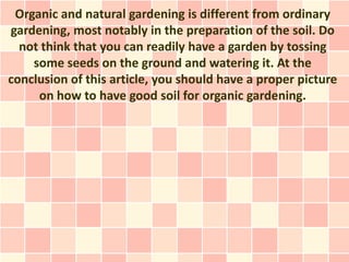 Organic and natural gardening is different from ordinary
gardening, most notably in the preparation of the soil. Do
  not think that you can readily have a garden by tossing
    some seeds on the ground and watering it. At the
conclusion of this article, you should have a proper picture
     on how to have good soil for organic gardening.
 