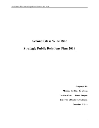 Second Glass Wine Riot Strategic Public Relations Plan 2014
1
Second Glass Wine Riot
Strategic Public Relations Plan 2014
Prepared By:
Monique Gaskins Kele Song
Matthew Sun Farida Waquar
University of Southern California
December 9, 2013
 