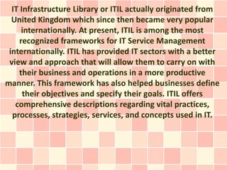 IT Infrastructure Library or ITIL actually originated from
  United Kingdom which since then became very popular
      internationally. At present, ITIL is among the most
     recognized frameworks for IT Service Management
 internationally. ITIL has provided IT sectors with a better
 view and approach that will allow them to carry on with
    their business and operations in a more productive
manner. This framework has also helped businesses define
      their objectives and specify their goals. ITIL offers
   comprehensive descriptions regarding vital practices,
  processes, strategies, services, and concepts used in IT.
 