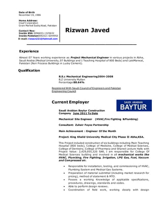 Rizwan Javed 
________________________________ 
Experience 
Almost 07 Years working experience as Project Mechanical Engineer in various projects in Abha, 
Saudi Arabia (Medical University, 07 Buildings and 1 Teaching Hospital of 800 Beds) and LakiMarwat, 
Pakistan (Non Process Buildings in Lucky Cement). 
Qualification 
B.S.c Mechanical Engineering2004-2008 
B.Z University Multan 
Percentage 88.64% 
Registered With Saudi Council of Engineers and Pakistan 
Engineering Council 
Current Employer 
Saudi Arabian Baytur Construction 
Company June 2011 To Date 
Mechanical Site Engineer (HVAC,Fire Fighting &Plumbing) 
Consultant: Zuhair Fayez Partnership 
Main Achievement : Engineer Of the Month 
Project: King Khalid University Medical City Phase II Abha,KSA. 
This Project included construction of six buildings including Main Teaching 
Hospital (800 beds), College of Medicine, College of Medical Sciences, 
College of Dentistry, College of Pharmacy and Shared Lecture Halls with 
Project Value: 2,429,055,320 SAR, I am responsible for College Of 
Medical Sciences building and involved in all mechanical works like 
HVAC, Plumbing, Fire Fighting, Irrigation, LPG Gas, Fuel, Vaccum 
and Compressed air. 
 Responsible for installation, testing, and commissioning of HVAC, 
Plumbing System and Medical Gas Systems. 
 Preparation of material submittal (including market research for 
pricing), method of statement & MTO. 
 Posses a working Knowledge of applicable specifications, 
procedures, drawings, standards and codes. 
 Able to perform design reviews. 
 Coordination of field work, working closely with design 
Date of Birth 
November 19, 1986 
Home Address: 
Insaf Corporation 
Grain Market Sadiq Abad, Pakistan 
Contact Nos: 
Inside KSA 0096653-1325632 
Inside Pakistan0092321-6344953 
E E-mail: rizwan221@hotmail.com 
 