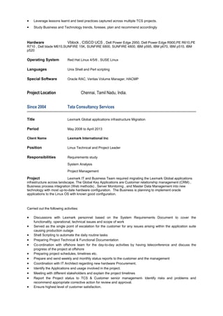 • Leverage lessons learnt and best practices captured across multiple TCS projects.
• Study Business and Technology trends, foresee, plan and recommend accordingly
Hardware Vblock , CISCO UCS , Dell Power Edge 2950, Dell Power Edge R900,PE R610,PE
R710 , Dell blade M610,SUNFIRE 15K, SUNFIRE 6800, SUNFIRE 4800, IBM p595, IBM p670, IBM p510, IBM
p520
Operating System Red Hat Linux 4/5/6 , SUSE Linux
Languages Unix Shell and Perl scripting
Special Software Oracle RAC, Veritas Volume Manager, HACMP
Project Location Chennai, Tamil Nadu, India.
Since 2004 Tata Consultancy Services
Title Lexmark Global applications infrastructure Migration
Period May 2008 to April 2013
Client Name Lexmark International Inc
Position Linux Technical and Project Leader
Responsibilities Requirements study
System Analysis
Project Management
Project Lexmark IT and Business Team required migrating the Lexmark Global applications
infrastructure across landscape. The Global Key Applications are Customer relationship management (CRM) ,
Business process integration (Web methods) , Server Monitoring , and Master Data Management into new
technology with most up-to-date hardware configuration. The Business is planning to implement oracle
applications to the Linux OS with known good configuration.
Carried out the following activities:
• Discussions with Lexmark personnel based on the System Requirements Document to cover the
functionality, operational, technical issues and scope of work
• Served as the single point of escalation for the customer for any issues arising within the application suite
causing production outage
• Shell Scripting to automate the daily routine tasks
• Preparing Project Technical & Functional Documentation
• Co-ordination with offshore team for the day-to-day activities by having teleconference and discuss the
progress of the project at offshore
• Preparing project schedules, timelines etc.
• Prepare and send weekly and monthly status reports to the customer and the management
• Coordination with IT Architect regarding new hardware Procurement.
• Identify the Applications and usage involved in the project.
• Meeting with different stakeholders and explain the project timelines
• Report the Project status to TCS & Customer senior management- Identify risks and problems and
recommend appropriate corrective action for review and approval.
• Ensure highest level of customer satisfaction.
 