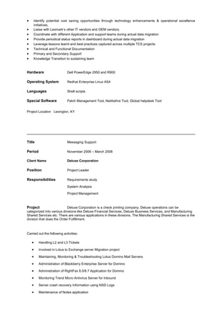 • Identify potential cost saving opportunities through technology enhancements & operational excellence
initiatives.
• Liaise with Lexmark’s other IT vendors and OEM vendors.
• Coordinate with different Application and support teams during actual data migration
• Provide periodical status reports in dashboard during actual data migration
• Leverage lessons learnt and best practices captured across multiple TCS projects
• Technical and Functional Documentation
• Primary and Secondary Support
• Knowledge Transition to sustaining team
Hardware Dell PowerEdge 2950 and R900
Operating System Redhat Enterprise Linux AS4
Languages Shell scripts
Special Software Patch Management Tool, NetAsthra Tool, Global helpdesk Tool
Project Location Lexington, KY
Title Messaging Support
Period November 2006 – March 2008
Client Name Deluxe Corporation
Position Project Leader
Responsibilities Requirements study
System Analysis
Project Management
Project Deluxe Corporation is a check printing company. Deluxe operations can be
categorized into various divisions like Deluxe Financial Services, Deluxe Business Services, and Manufacturing
Shared Services etc. There are various applications in these divisions. The Manufacturing Shared Services is the
division that does the Order Fulfillment.
Carried out the following activities:
• Handling L2 and L3 Tickets
• Involved in Lotus to Exchange server Migration project
• Maintaining, Monitoring & Troubleshooting Lotus Domino Mail Servers
• Administration of Blackberry Enterprise Server for Domino
• Administration of RightFax 8.0/8.7 Application for Domino
• Monitoring Trend Micro Antivirus Server for Inbound
• Server crash recovery Information using NSD Logs
• Maintenance of Notes application
 