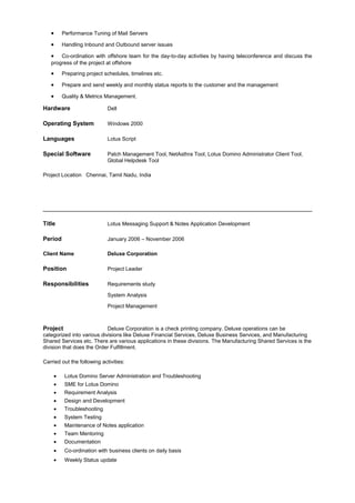 • Performance Tuning of Mail Servers
• Handling Inbound and Outbound server issues
• Co-ordination with offshore team for the day-to-day activities by having teleconference and discuss the
progress of the project at offshore
• Preparing project schedules, timelines etc.
• Prepare and send weekly and monthly status reports to the customer and the management
• Quality & Metrics Management.
Hardware Dell
Operating System Windows 2000
Languages Lotus Script
Special Software Patch Management Tool, NetAsthra Tool, Lotus Domino Administrator Client Tool,
Global Helpdesk Tool
Project Location Chennai, Tamil Nadu, India
Title Lotus Messaging Support & Notes Application Development
Period January 2006 – November 2006
Client Name Deluxe Corporation
Position Project Leader
Responsibilities Requirements study
System Analysis
Project Management
Project Deluxe Corporation is a check printing company. Deluxe operations can be
categorized into various divisions like Deluxe Financial Services, Deluxe Business Services, and Manufacturing
Shared Services etc. There are various applications in these divisions. The Manufacturing Shared Services is the
division that does the Order Fulfillment.
Carried out the following activities:
• Lotus Domino Server Administration and Troubleshooting
• SME for Lotus Domino
• Requirement Analysis
• Design and Development
• Troubleshooting
• System Testing
• Maintenance of Notes application
• Team Mentoring
• Documentation
• Co-ordination with business clients on daily basis
• Weekly Status update
 