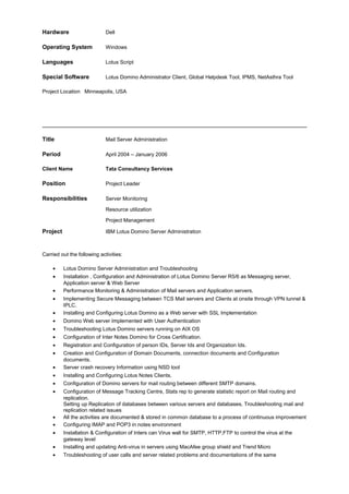 Hardware Dell
Operating System Windows
Languages Lotus Script
Special Software Lotus Domino Administrator Client, Global Helpdesk Tool, IPMS, NetAsthra Tool
Project Location Minneapolis, USA
Title Mail Server Administration
Period April 2004 – January 2006
Client Name Tata Consultancy Services
Position Project Leader
Responsibilities Server Monitoring
Resource utilization
Project Management
Project IBM Lotus Domino Server Administration
Carried out the following activities:
• Lotus Domino Server Administration and Troubleshooting
• Installation , Configuration and Administration of Lotus Domino Server R5/6 as Messaging server,
Application server & Web Server
• Performance Monitoring & Administration of Mail servers and Application servers.
• Implementing Secure Messaging between TCS Mail servers and Clients at onsite through VPN tunnel &
IPLC.
• Installing and Configuring Lotus Domino as a Web server with SSL Implementation
• Domino Web server Implemented with User Authentication
• Troubleshooting Lotus Domino servers running on AIX OS
• Configuration of Inter Notes Domino for Cross Certification.
• Registration and Configuration of person IDs, Server Ids and Organization Ids.
• Creation and Configuration of Domain Documents, connection documents and Configuration
documents.
• Server crash recovery Information using NSD tool
• Installing and Configuring Lotus Notes Clients.
• Configuration of Domino servers for mail routing between different SMTP domains.
• Configuration of Message Tracking Centre, Stats rep to generate statistic report on Mail routing and
replication.
Setting up Replication of databases between various servers and databases, Troubleshooting mail and
replication related issues
• All the activities are documented & stored in common database to a process of continuous improvement
• Configuring IMAP and POP3 in notes environment
• Installation & Configuration of Inters can Virus wall for SMTP, HTTP,FTP to control the virus at the
gateway level
• Installing and updating Anti-virus in servers using MacAfee group shield and Trend Micro
• Troubleshooting of user calls and server related problems and documentations of the same
 
