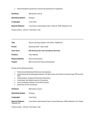 • Recommended the guide line to improve the performance of application
Hardware IBM pseries e-server
Operating System Windows
Languages Lotus Script
Special Software Lotus Domino Administrator Client, CCM.net, IPMS, NetAsthra Tool
Project Location Chennai, Tamil Nadu, India
Title Secure mail setup between TCS & ING - AMERICAS
Period December 2004 – March 2005
Client Name ING Americas (for Tata Consultancy Services)
Position Team Member
Responsibilities Server Administration
Project IBM Lotus Domino Server Administration
Carried out the following activities:
• Performance Monitoring & Mail Server Administration
• Implementing Secure Messaging between TCS Mail servers and Clients at onsite through VPN tunnel &
IPLC
• Implementation, Analysis & Performance Monitoring
• Coordination with Network team for Connectivity
• Cross Certification between TCS & ING Americas
• Monitoring n/w link connectivity
Hardware IBM pseries e-server
Operating System Windows
Languages Lotus Script
Special Software Lotus Domino Administrator Client, Consult Mindshare, IPMS, NetAsthra Tool, Global
Helpdesk tool
Project Location Chennai, Tamil Nadu, India
 