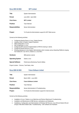 Since 2003 till 2004 SIFY Limited
Title System Administration
Period June 2003 – April 2004
Client Name SIFY Limited
Position Team Member
Responsibilities Server Administration
Project To Provide the Administration support for SIFY Mail servers
Carried out the following activities:
• Configuring Apache Server in Linux / Solaris Servers
• Leading a team of System Support Engineers
• DNS Configuration in Linux
• NIS Configuration in Linux
• Configuring NFS service & Implementation of NFS for sharing in clients
• Configuring Samba Service in Linux
• Working experience in Unix System Administration which includes various Operating Platforms ranging
from Solaris 8/7, Sun OS 4.x, Solaris 2.x, Linux 6/8.x
Hardware IBM pseries e-server
Operating System Solaris, Linux
Special Software Performance Monitoring Tools & Utilities
Project Location Chennai, Tamil Nadu, India
Since 2000 till 2003 Future Software Limited
Title System Administrator
Period March 2000 – June 2003
Client Name Future Software Limited
Position Team Member
Responsibilities Server Administration & Troubleshooting
Project To Provide the Administration support for internal servers
Carried out the following activities:
• Installation of Linux / Solaris on sun Machines and Pentium Machines & Troubleshooting
• Installation and Maintenance of IBM Servers, workstations and Notebooks.
• Installations, Configuration and Administration of Windows OS Flavours, Linux OS and Solaris OS and
all type of Ms-office related Calls. Troubleshooting – both software and Hardware
 