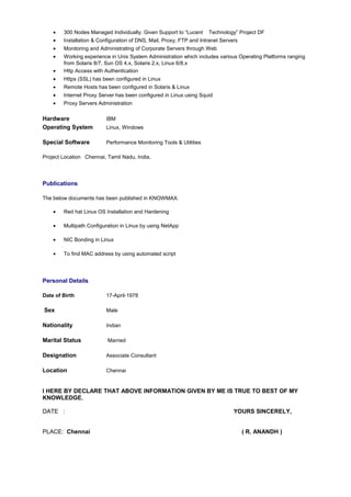 • 300 Nodes Managed Individually. Given Support to “Lucent Technology” Project DF
• Installation & Configuration of DNS, Mail, Proxy, FTP and Intranet Servers
• Monitoring and Administrating of Corporate Servers through Web
• Working experience in Unix System Administration which includes various Operating Platforms ranging
from Solaris 8/7, Sun OS 4.x, Solaris 2.x, Linux 6/8.x
• Http Access with Authentication
• Https (SSL) has been configured in Linux
• Remote Hosts has been configured in Solaris & Linux
• Internet Proxy Server has been configured in Linux using Squid
• Proxy Servers Administration
Hardware IBM
Operating System Linux, Windows
Special Software Performance Monitoring Tools & Utilities
Project Location Chennai, Tamil Nadu, India.
Publications
The below documents has been published in KNOWMAX.
• Red hat Linux OS Installation and Hardening
• Multipath Configuration in Linux by using NetApp
• NIC Bonding in Linux
• To find MAC address by using automated script
Personal Details
Date of Birth 17-April-1978
Sex Male
Nationality Indian
Marital Status Married
Designation Associate Consultant
Location Chennai
I HERE BY DECLARE THAT ABOVE INFORMATION GIVEN BY ME IS TRUE TO BEST OF MY
KNOWLEDGE.
DATE : YOURS SINCERELY,
PLACE: Chennai ( R. ANANDH )
 