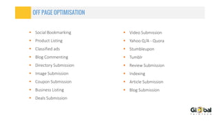 OFF PAGE OPTIMISATION
 Social Bookmarking
 Product Listing
 Classified ads
 Blog Commenting
 Directory Submission
 Image Submission
 Coupon Submission
 Business Listing
 Deals Submission
 Video Submission
 Yahoo Q/A - Quora
 Stumbleupon
 Tumblr
 Review Submission
 Indexing
 Article Submission
 Blog Submission
 