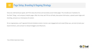02 Page Setup, Branding & Ongoing Strategy
Once we understand your goals, we’ll first setup all primary and secondary social media pages. This includes your Facebook, G+,
YouTube*, Blogs, and company LinkedIn pages. After the initial, we’ll fill out all fields, descriptive information, upload custom logos and
branding, and post our initial pieces of content.
On an ongoing basis, we’ll regularly find and schedule content, monitor user engagement and create follow ups, use tools to track your
brand mentions, and outreach to relevant bloggers and influencers.
*Uses of Platform Depend Upon Package
 