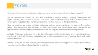 WHO WE ARE ?
We are a small, nimble, team of Digital media experts that crafts innovative ideas into digital products!
We are a professional team of associates with proficiency in Business Analysis, Designing, Development and
Digital Marketing, Our services are catering specially to Small - Medium Business, Partner and Proprietorships
Business and helps to Startups those business owners run their business by doing multitasking.
Since our inception, we believe in ethical, professional business practices and share the vision to develop long
lasting client relationships. We are skilled to understand business and give solutions under a budget for any
specific industry. We also offer customized solution that will help you personalize your online presence.
At Global Triotech we understand you better than other services in the market, as we are in your shoe and know
exactly how to work with allocated budgets, how we need to modernize in terms of reaching clients and run the
business efficiently.
We don’t outsource our work overseas, and we pride ourselves on measurable goals and transparency. With us,
you get a competent team of experts and true partners.
 