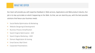 WHAT WE OFFER
 Social Media Optimisation & Marketing
 Website Designing & Development
 Business Process Simplification
 Search Engine Optimisation - SEO
 Search Engine Marketing – SEM
 Domain Registration & Hosting
 Email Server, Mail Client
 Corporate Presentations
Our team will provide you with expertise feedback in Web services, Applications and Web product industry. Our
job is to stay up-to-date on what’s happening on the Web. So that, we can stand by you, with the best possible
solutions that favour your business needs.
 