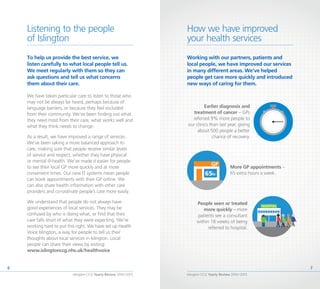 Islington CCG Yearly Review 2014 /2015
7
Islington CCG Yearly Review 2014 /2015
6
Working with our partners, patients and
local people, we have improved our services
in many different areas. We’ve helped
people get care more quickly and introduced
new ways of caring for them.
Earlier diagnosis and
treatment of cancer – GPs
referred 9% more people to
our clinics than last year, giving
about 500 people a better
chance of recovery.
More GP appointments –
65 extra hours a week.
People seen or treated
more quickly – more
patients see a consultant
within 18 weeks of being
referred to hospital.
How we have improved
your health services
Listening to the people
of Islington
To help us provide the best service, we
listen carefully to what local people tell us.
We meet regularly with them so they can
ask questions and tell us what concerns
them about their care.
We have taken particular care to listen to those who
may not be always be heard, perhaps because of
language barriers, or because they feel excluded
from their community. We’ve been finding out what
they need most from their care, what works well and
what they think needs to change.
As a result, we have improved a range of services.
We’ve been taking a more balanced approach to
care, making sure that people receive similar levels
of service and respect, whether they have physical
or mental ill-health. We’ve made it easier for people
to see their local GP more quickly and at more
convenient times. Our new IT systems mean people
can book appointments with their GP online. We
can also share health information with other care
providers and co-ordinate people’s care more easily.
We understand that people do not always have
good experiences of local services. They may be
confused by who is doing what, or find that their
care falls short of what they were expecting. We’re
working hard to put this right. We have set up Health
Voice Islington, a way for people to tell us their
thoughts about local services in Islington. Local
people can share their views by visiting:
www.islingtonccg.nhs.uk/healthvoice
 