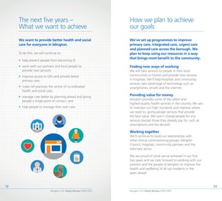 Islington CCG Yearly Review 2014 /2015
13
Islington CCG Yearly Review 2014 /2015
12
How we plan to achieve
our goals
The next five years –
What we want to achieve
We want to provide better health and social
care for everyone in Islington.
To do this, we will continue to:
•	 help prevent people from becoming ill;
•	 work with our partners and local people to
provide new services;
•	 improve access to GPs and provide better
primary care;
•	 make GP practices the centre of co-ordinated
health and social care;
•	 manage care better by planning ahead and giving
people a single point of contact; and
•	 help people to manage their own care.
We’ve set up programmes to improve
primary care, integrated care, urgent care
and planned care across the borough. We
plan to keep using our resources in a way
that brings most benefit to the community.
Finding new ways of working
We will take services to people in their local
communities or homes and provide new services
in hospitals. We’ll help hospitals and community
services take advantage of technology such as
smartphones, emails and the internet.
Providing value for money
Islington provides some of the safest and
highest-quality health services in the country. We aim
to maintain our high standards and improve where
we need to, giving people services that provide
the best value. We won’t charge people for any
services (except those they already pay for, such as
prescriptions and the dentist).
Working together
We’ll continue to build our relationships with
other clinical commissioning groups, Islington
Council, hospitals, community partners and the
voluntary sector.
We are proud of what we’ve achieved in our first
two years and we look forward to working with our
partners and the people of Islington to improve the
health and wellbeing of all our residents in the
years ahead.
 