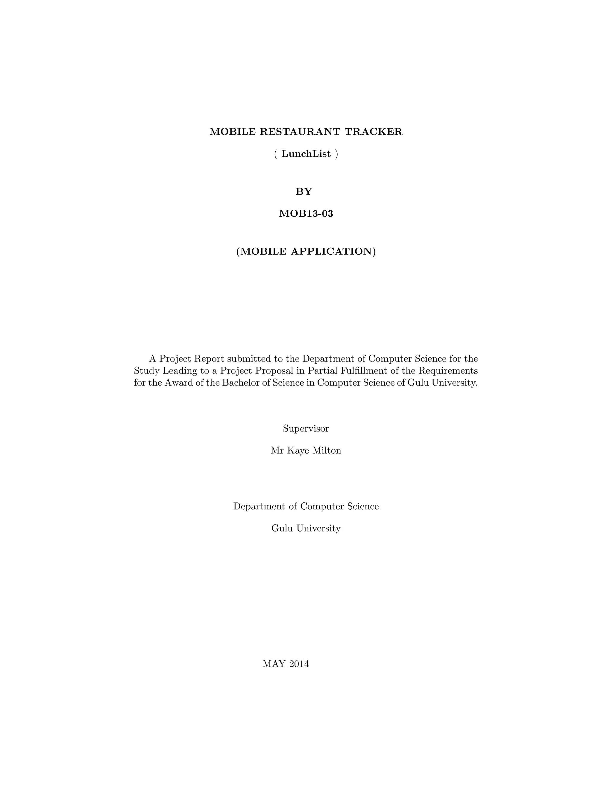 MOBILE RESTAURANT TRACKER
( LunchList )
BY
MOB13-03
(MOBILE APPLICATION)
A Project Report submitted to the Department of Computer Science for the
Study Leading to a Project Proposal in Partial Fulﬁllment of the Requirements
for the Award of the Bachelor of Science in Computer Science of Gulu University.
Supervisor
Mr Kaye Milton
Department of Computer Science
Gulu University
MAY 2014
 