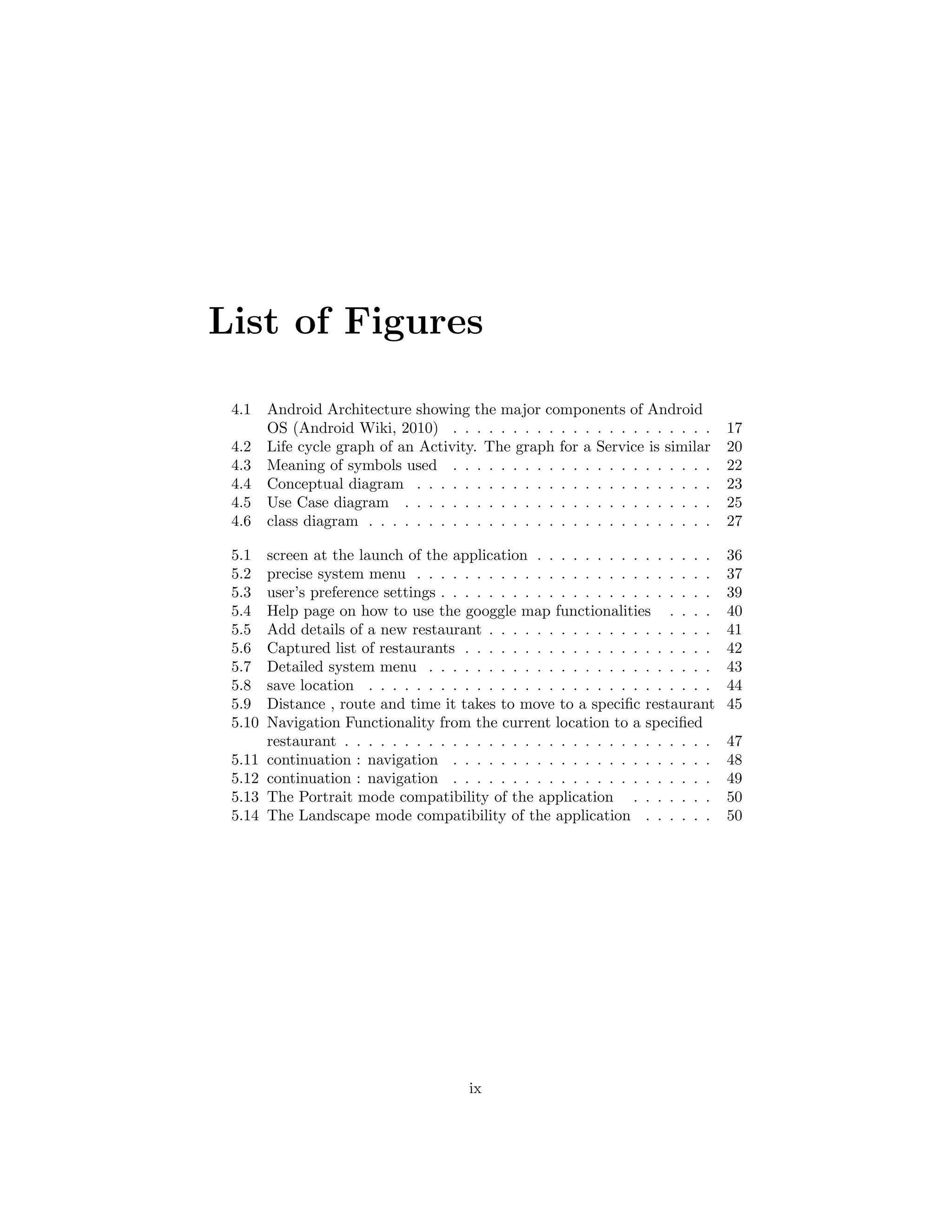 List of Figures
4.1 Android Architecture showing the major components of Android
OS (Android Wiki, 2010) . . . . . . . . . . . . . . . . . . . . . . 17
4.2 Life cycle graph of an Activity. The graph for a Service is similar 20
4.3 Meaning of symbols used . . . . . . . . . . . . . . . . . . . . . . 22
4.4 Conceptual diagram . . . . . . . . . . . . . . . . . . . . . . . . . 23
4.5 Use Case diagram . . . . . . . . . . . . . . . . . . . . . . . . . . 25
4.6 class diagram . . . . . . . . . . . . . . . . . . . . . . . . . . . . . 27
5.1 screen at the launch of the application . . . . . . . . . . . . . . . 36
5.2 precise system menu . . . . . . . . . . . . . . . . . . . . . . . . . 37
5.3 user’s preference settings . . . . . . . . . . . . . . . . . . . . . . . 39
5.4 Help page on how to use the googgle map functionalities . . . . 40
5.5 Add details of a new restaurant . . . . . . . . . . . . . . . . . . . 41
5.6 Captured list of restaurants . . . . . . . . . . . . . . . . . . . . . 42
5.7 Detailed system menu . . . . . . . . . . . . . . . . . . . . . . . . 43
5.8 save location . . . . . . . . . . . . . . . . . . . . . . . . . . . . . 44
5.9 Distance , route and time it takes to move to a speciﬁc restaurant 45
5.10 Navigation Functionality from the current location to a speciﬁed
restaurant . . . . . . . . . . . . . . . . . . . . . . . . . . . . . . . 47
5.11 continuation : navigation . . . . . . . . . . . . . . . . . . . . . . 48
5.12 continuation : navigation . . . . . . . . . . . . . . . . . . . . . . 49
5.13 The Portrait mode compatibility of the application . . . . . . . 50
5.14 The Landscape mode compatibility of the application . . . . . . 50
ix
 