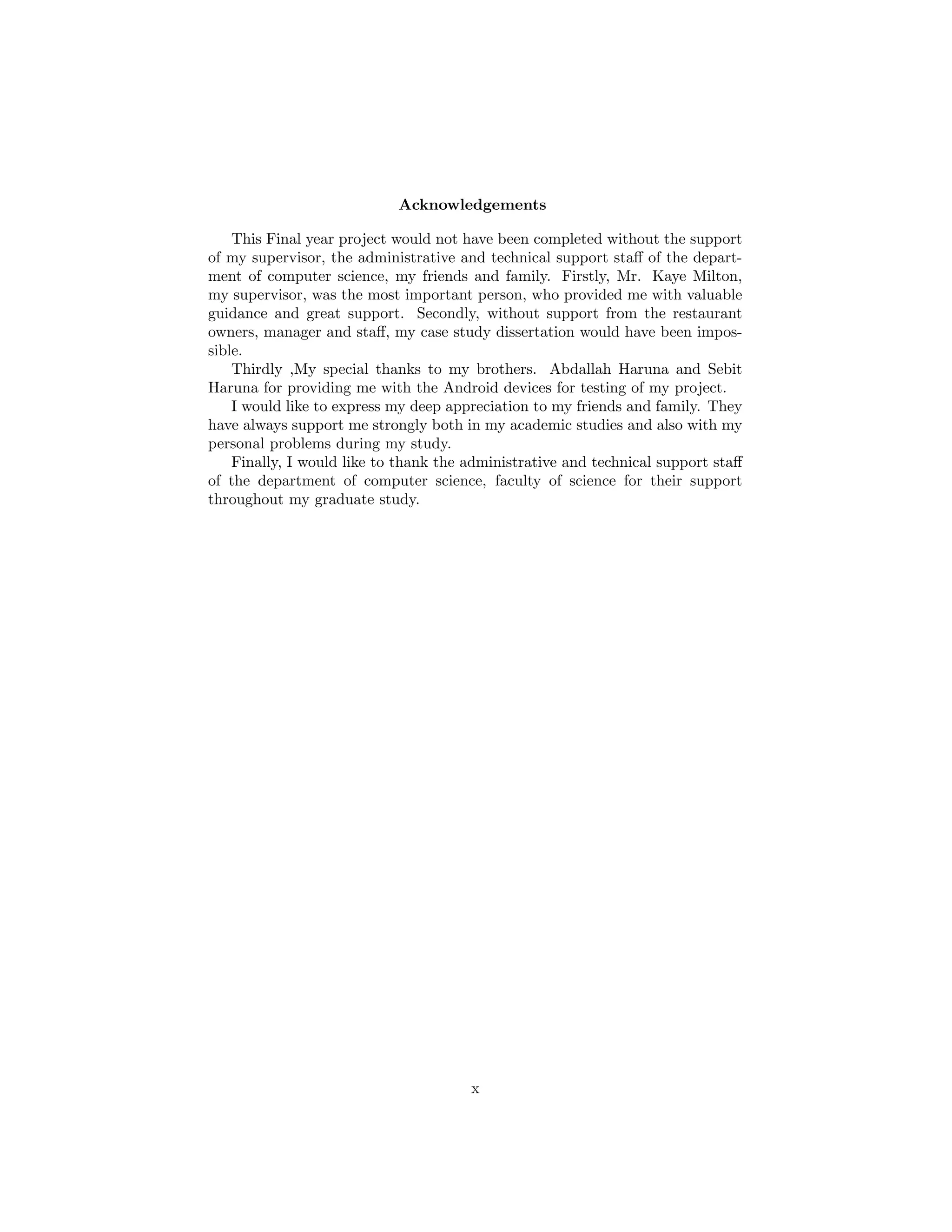Acknowledgements
This Final year project would not have been completed without the support
of my supervisor, the administrative and technical support staﬀ of the depart-
ment of computer science, my friends and family. Firstly, Mr. Kaye Milton,
my supervisor, was the most important person, who provided me with valuable
guidance and great support. Secondly, without support from the restaurant
owners, manager and staﬀ, my case study dissertation would have been impos-
sible.
Thirdly ,My special thanks to my brothers. Abdallah Haruna and Sebit
Haruna for providing me with the Android devices for testing of my project.
I would like to express my deep appreciation to my friends and family. They
have always support me strongly both in my academic studies and also with my
personal problems during my study.
Finally, I would like to thank the administrative and technical support staﬀ
of the department of computer science, faculty of science for their support
throughout my graduate study.
x
 