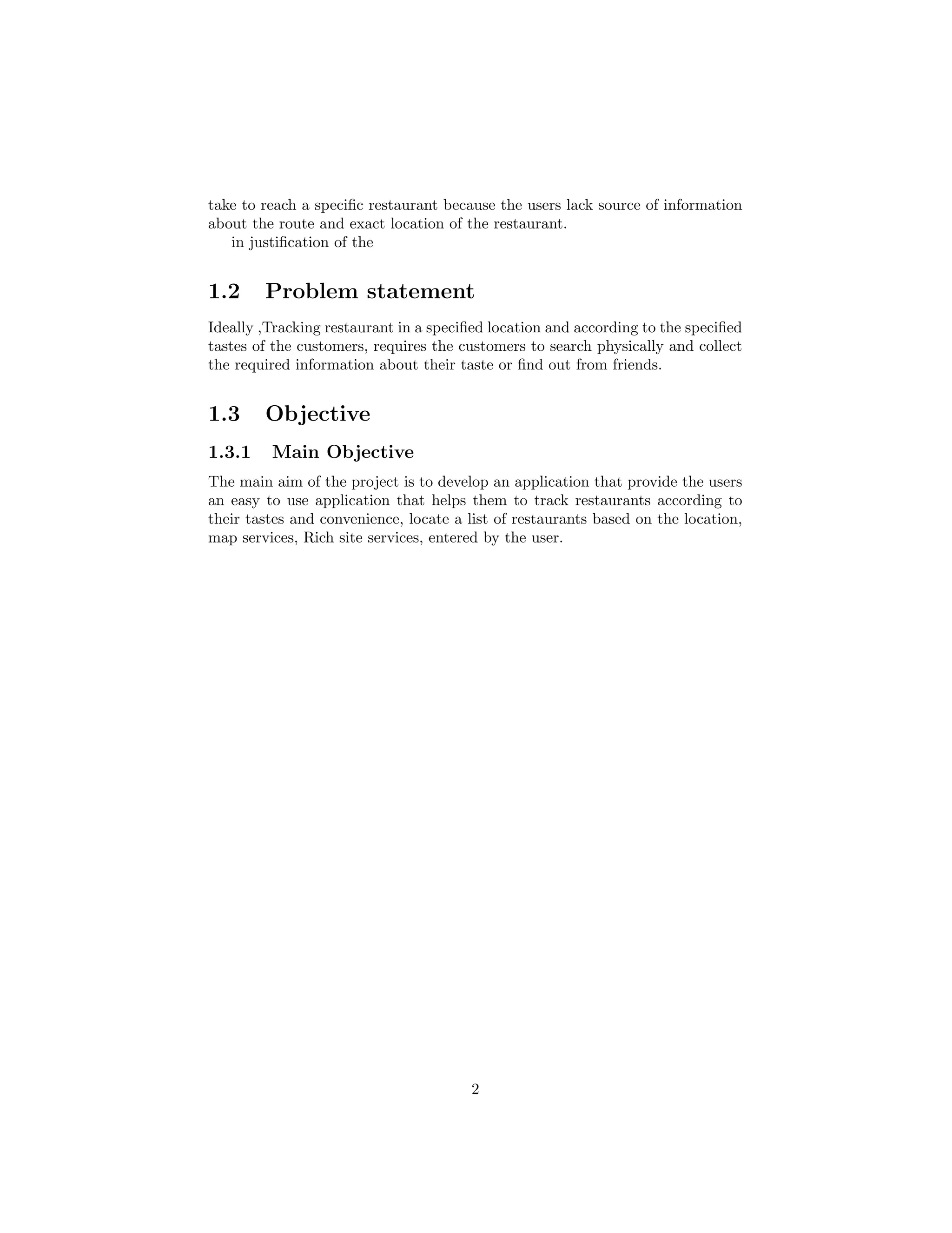 take to reach a speciﬁc restaurant because the users lack source of information
about the route and exact location of the restaurant.
in justiﬁcation of the
1.2 Problem statement
Ideally ,Tracking restaurant in a speciﬁed location and according to the speciﬁed
tastes of the customers, requires the customers to search physically and collect
the required information about their taste or ﬁnd out from friends.
1.3 Objective
1.3.1 Main Objective
The main aim of the project is to develop an application that provide the users
an easy to use application that helps them to track restaurants according to
their tastes and convenience, locate a list of restaurants based on the location,
map services, Rich site services, entered by the user.
2
 