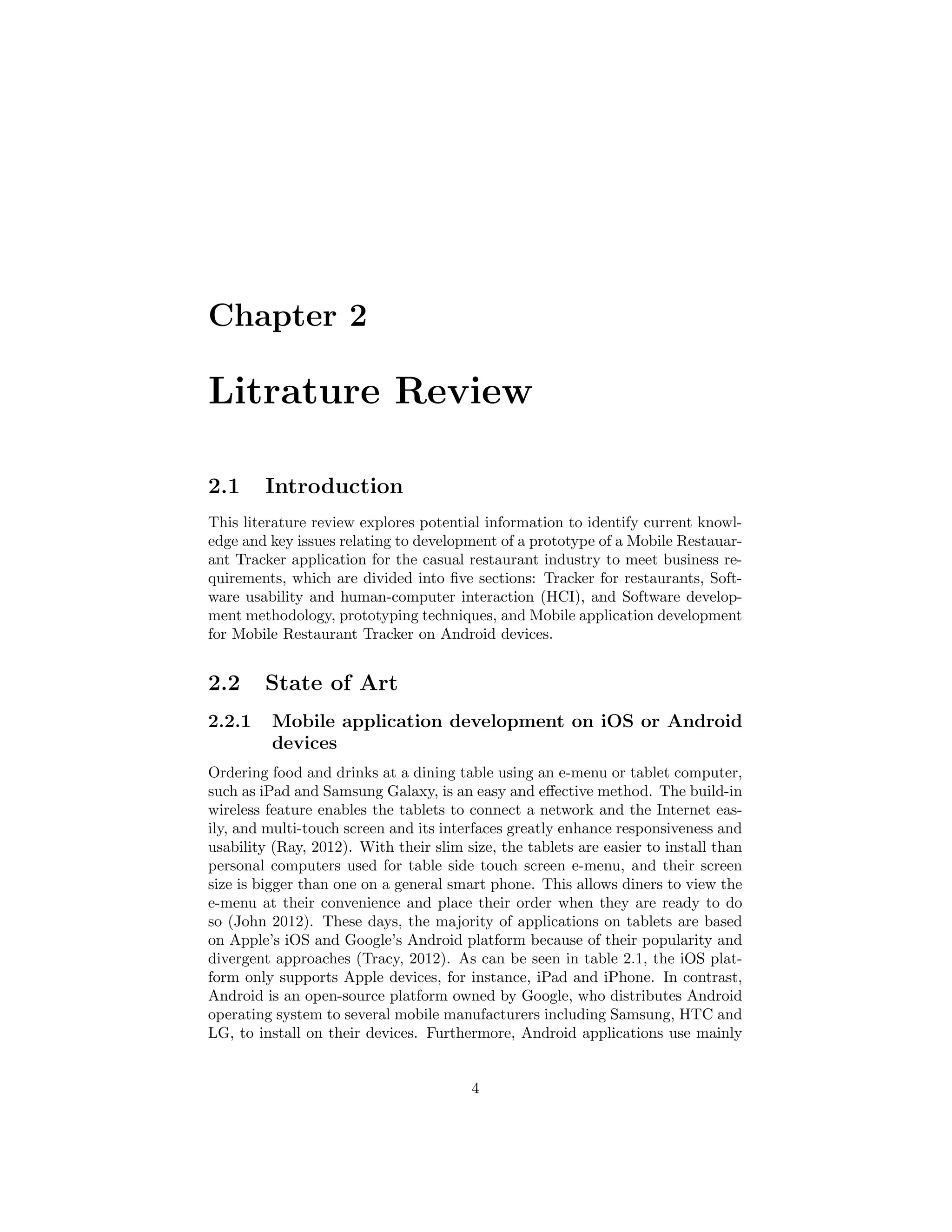 Chapter 2
Litrature Review
2.1 Introduction
This literature review explores potential information to identify current knowl-
edge and key issues relating to development of a prototype of a Mobile Restauar-
ant Tracker application for the casual restaurant industry to meet business re-
quirements, which are divided into ﬁve sections: Tracker for restaurants, Soft-
ware usability and human-computer interaction (HCI), and Software develop-
ment methodology, prototyping techniques, and Mobile application development
for Mobile Restaurant Tracker on Android devices.
2.2 State of Art
2.2.1 Mobile application development on iOS or Android
devices
Ordering food and drinks at a dining table using an e-menu or tablet computer,
such as iPad and Samsung Galaxy, is an easy and eﬀective method. The build-in
wireless feature enables the tablets to connect a network and the Internet eas-
ily, and multi-touch screen and its interfaces greatly enhance responsiveness and
usability (Ray, 2012). With their slim size, the tablets are easier to install than
personal computers used for table side touch screen e-menu, and their screen
size is bigger than one on a general smart phone. This allows diners to view the
e-menu at their convenience and place their order when they are ready to do
so (John 2012). These days, the majority of applications on tablets are based
on Apple’s iOS and Google’s Android platform because of their popularity and
divergent approaches (Tracy, 2012). As can be seen in table 2.1, the iOS plat-
form only supports Apple devices, for instance, iPad and iPhone. In contrast,
Android is an open-source platform owned by Google, who distributes Android
operating system to several mobile manufacturers including Samsung, HTC and
LG, to install on their devices. Furthermore, Android applications use mainly
4
 