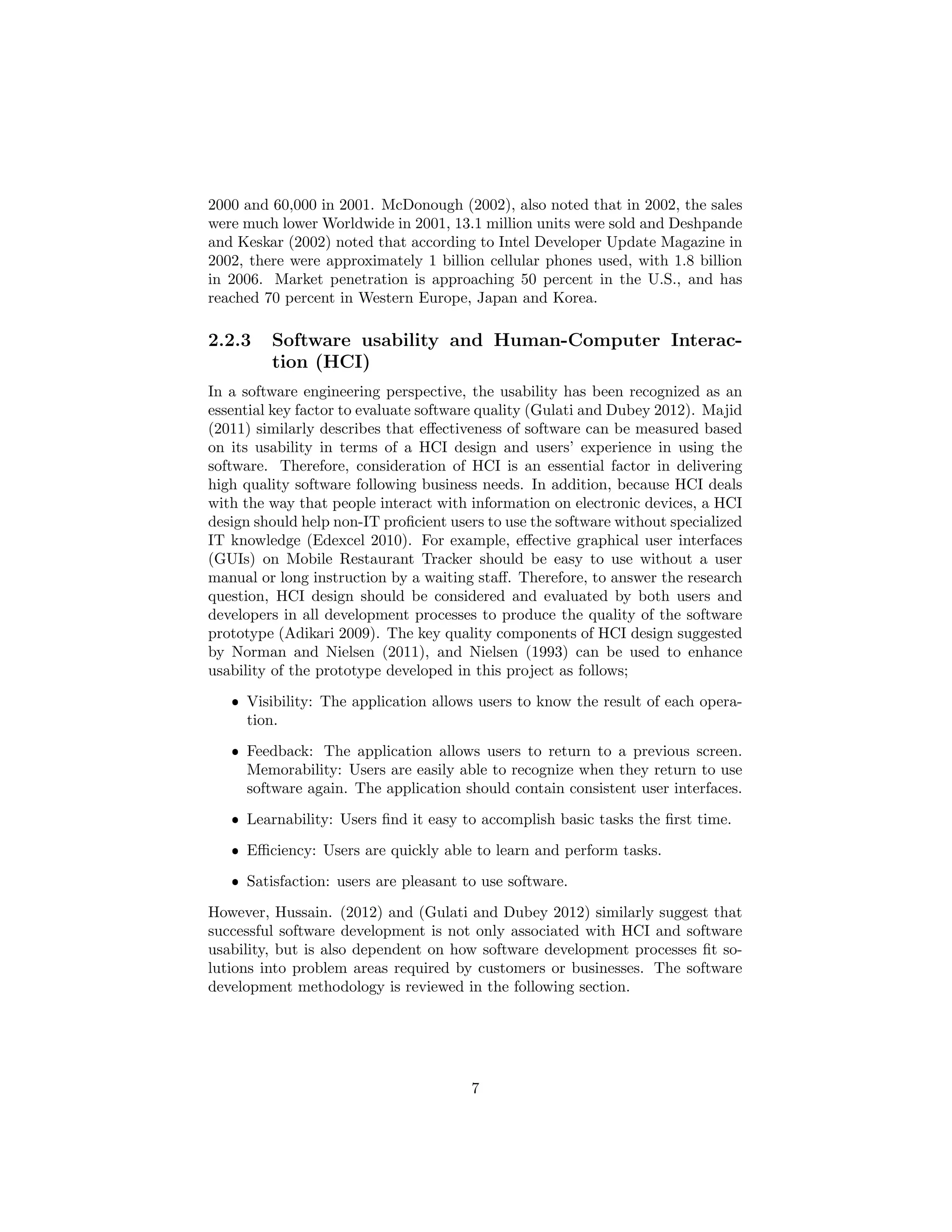 2000 and 60,000 in 2001. McDonough (2002), also noted that in 2002, the sales
were much lower Worldwide in 2001, 13.1 million units were sold and Deshpande
and Keskar (2002) noted that according to Intel Developer Update Magazine in
2002, there were approximately 1 billion cellular phones used, with 1.8 billion
in 2006. Market penetration is approaching 50 percent in the U.S., and has
reached 70 percent in Western Europe, Japan and Korea.
2.2.3 Software usability and Human-Computer Interac-
tion (HCI)
In a software engineering perspective, the usability has been recognized as an
essential key factor to evaluate software quality (Gulati and Dubey 2012). Majid
(2011) similarly describes that eﬀectiveness of software can be measured based
on its usability in terms of a HCI design and users’ experience in using the
software. Therefore, consideration of HCI is an essential factor in delivering
high quality software following business needs. In addition, because HCI deals
with the way that people interact with information on electronic devices, a HCI
design should help non-IT proﬁcient users to use the software without specialized
IT knowledge (Edexcel 2010). For example, eﬀective graphical user interfaces
(GUIs) on Mobile Restaurant Tracker should be easy to use without a user
manual or long instruction by a waiting staﬀ. Therefore, to answer the research
question, HCI design should be considered and evaluated by both users and
developers in all development processes to produce the quality of the software
prototype (Adikari 2009). The key quality components of HCI design suggested
by Norman and Nielsen (2011), and Nielsen (1993) can be used to enhance
usability of the prototype developed in this project as follows;
ˆ Visibility: The application allows users to know the result of each opera-
tion.
ˆ Feedback: The application allows users to return to a previous screen.
Memorability: Users are easily able to recognize when they return to use
software again. The application should contain consistent user interfaces.
ˆ Learnability: Users ﬁnd it easy to accomplish basic tasks the ﬁrst time.
ˆ Eﬃciency: Users are quickly able to learn and perform tasks.
ˆ Satisfaction: users are pleasant to use software.
However, Hussain. (2012) and (Gulati and Dubey 2012) similarly suggest that
successful software development is not only associated with HCI and software
usability, but is also dependent on how software development processes ﬁt so-
lutions into problem areas required by customers or businesses. The software
development methodology is reviewed in the following section.
7
 