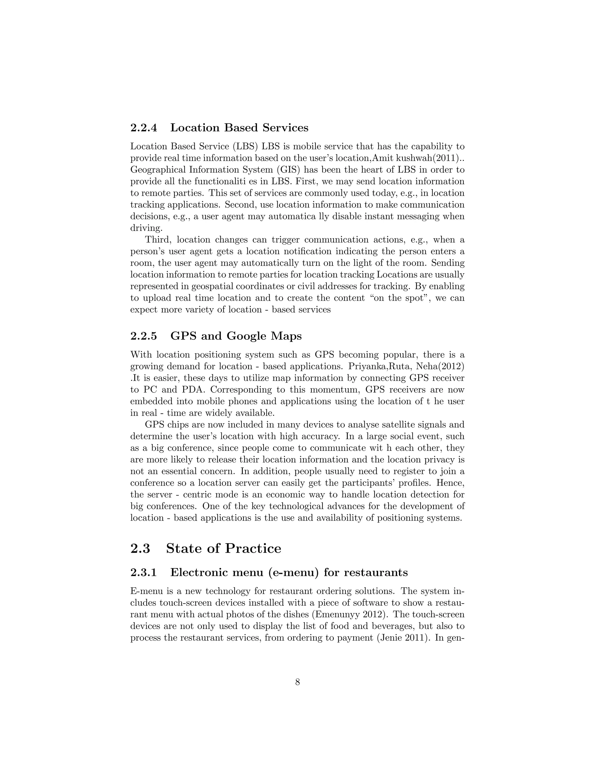 2.2.4 Location Based Services
Location Based Service (LBS) LBS is mobile service that has the capability to
provide real time information based on the user’s location,Amit kushwah(2011)..
Geographical Information System (GIS) has been the heart of LBS in order to
provide all the functionaliti es in LBS. First, we may send location information
to remote parties. This set of services are commonly used today, e.g., in location
tracking applications. Second, use location information to make communication
decisions, e.g., a user agent may automatica lly disable instant messaging when
driving.
Third, location changes can trigger communication actions, e.g., when a
person’s user agent gets a location notiﬁcation indicating the person enters a
room, the user agent may automatically turn on the light of the room. Sending
location information to remote parties for location tracking Locations are usually
represented in geospatial coordinates or civil addresses for tracking. By enabling
to upload real time location and to create the content “on the spot”, we can
expect more variety of location - based services
2.2.5 GPS and Google Maps
With location positioning system such as GPS becoming popular, there is a
growing demand for location - based applications. Priyanka,Ruta, Neha(2012)
.It is easier, these days to utilize map information by connecting GPS receiver
to PC and PDA. Corresponding to this momentum, GPS receivers are now
embedded into mobile phones and applications using the location of t he user
in real - time are widely available.
GPS chips are now included in many devices to analyse satellite signals and
determine the user’s location with high accuracy. In a large social event, such
as a big conference, since people come to communicate wit h each other, they
are more likely to release their location information and the location privacy is
not an essential concern. In addition, people usually need to register to join a
conference so a location server can easily get the participants’ proﬁles. Hence,
the server - centric mode is an economic way to handle location detection for
big conferences. One of the key technological advances for the development of
location - based applications is the use and availability of positioning systems.
2.3 State of Practice
2.3.1 Electronic menu (e-menu) for restaurants
E-menu is a new technology for restaurant ordering solutions. The system in-
cludes touch-screen devices installed with a piece of software to show a restau-
rant menu with actual photos of the dishes (Emenunyy 2012). The touch-screen
devices are not only used to display the list of food and beverages, but also to
process the restaurant services, from ordering to payment (Jenie 2011). In gen-
8
 