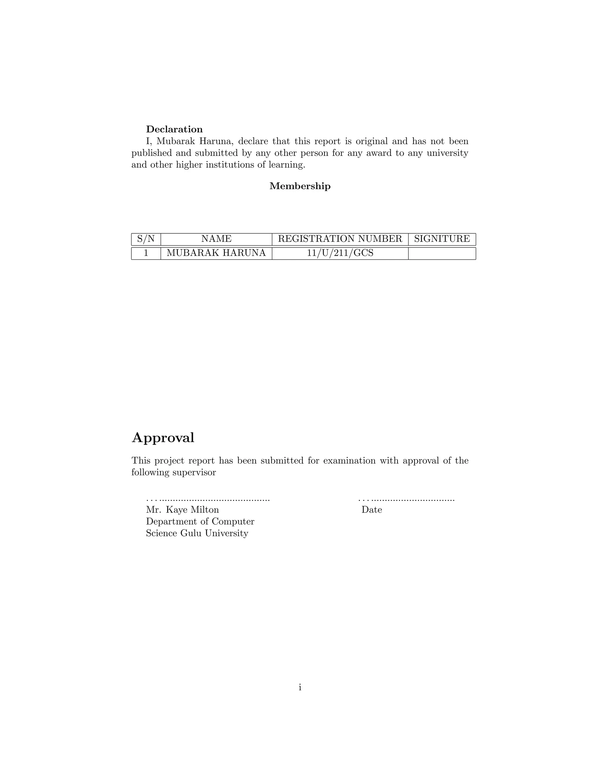 Declaration
I, Mubarak Haruna, declare that this report is original and has not been
published and submitted by any other person for any award to any university
and other higher institutions of learning.
Membership
S/N NAME REGISTRATION NUMBER SIGNITURE
1 MUBARAK HARUNA 11/U/211/GCS
Approval
This project report has been submitted for examination with approval of the
following supervisor
. . . ......................................... . . . ...............................
Mr. Kaye Milton Date
Department of Computer
Science Gulu University
i
 