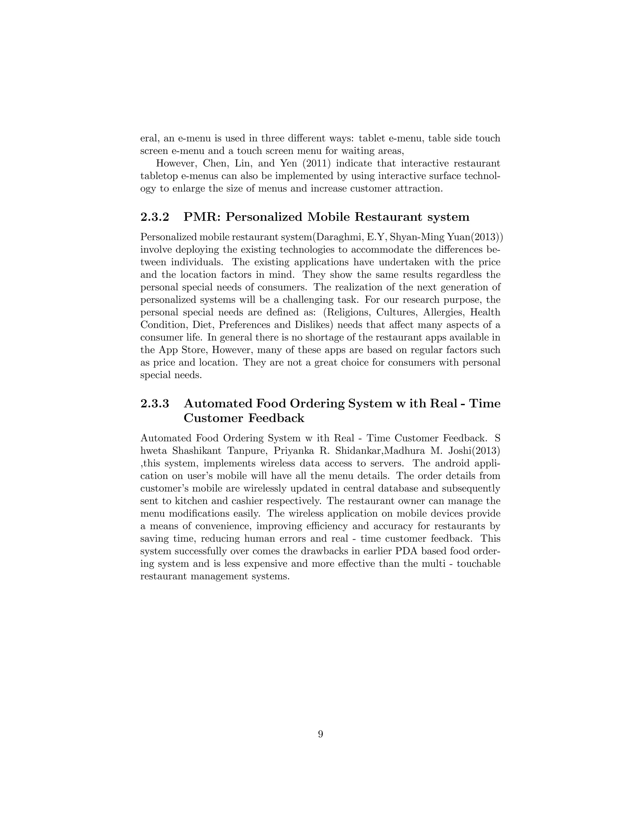 eral, an e-menu is used in three diﬀerent ways: tablet e-menu, table side touch
screen e-menu and a touch screen menu for waiting areas,
However, Chen, Lin, and Yen (2011) indicate that interactive restaurant
tabletop e-menus can also be implemented by using interactive surface technol-
ogy to enlarge the size of menus and increase customer attraction.
2.3.2 PMR: Personalized Mobile Restaurant system
Personalized mobile restaurant system(Daraghmi, E.Y, Shyan-Ming Yuan(2013))
involve deploying the existing technologies to accommodate the diﬀerences be-
tween individuals. The existing applications have undertaken with the price
and the location factors in mind. They show the same results regardless the
personal special needs of consumers. The realization of the next generation of
personalized systems will be a challenging task. For our research purpose, the
personal special needs are deﬁned as: (Religions, Cultures, Allergies, Health
Condition, Diet, Preferences and Dislikes) needs that aﬀect many aspects of a
consumer life. In general there is no shortage of the restaurant apps available in
the App Store, However, many of these apps are based on regular factors such
as price and location. They are not a great choice for consumers with personal
special needs.
2.3.3 Automated Food Ordering System w ith Real - Time
Customer Feedback
Automated Food Ordering System w ith Real - Time Customer Feedback. S
hweta Shashikant Tanpure, Priyanka R. Shidankar,Madhura M. Joshi(2013)
,this system, implements wireless data access to servers. The android appli-
cation on user’s mobile will have all the menu details. The order details from
customer’s mobile are wirelessly updated in central database and subsequently
sent to kitchen and cashier respectively. The restaurant owner can manage the
menu modiﬁcations easily. The wireless application on mobile devices provide
a means of convenience, improving eﬃciency and accuracy for restaurants by
saving time, reducing human errors and real - time customer feedback. This
system successfully over comes the drawbacks in earlier PDA based food order-
ing system and is less expensive and more eﬀective than the multi - touchable
restaurant management systems.
9
 