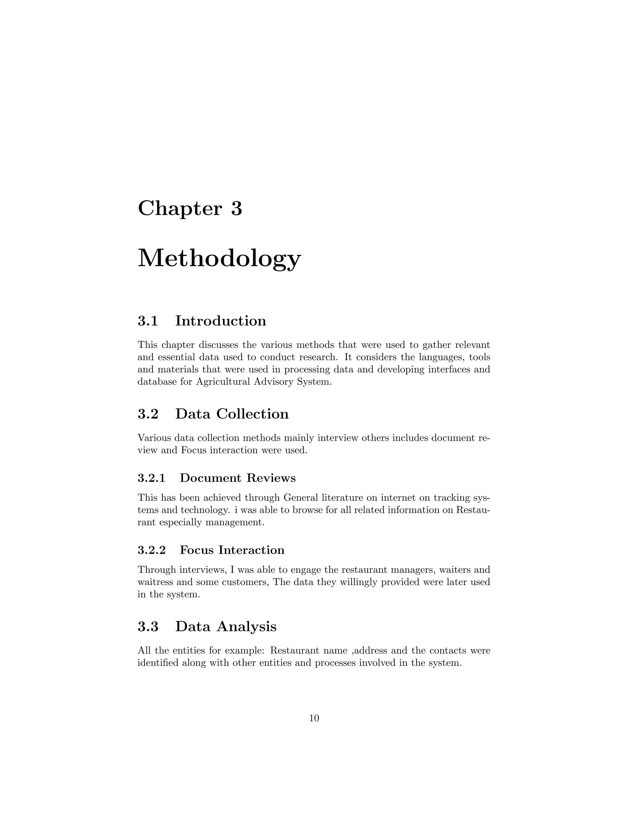 Chapter 3
Methodology
3.1 Introduction
This chapter discusses the various methods that were used to gather relevant
and essential data used to conduct research. It considers the languages, tools
and materials that were used in processing data and developing interfaces and
database for Agricultural Advisory System.
3.2 Data Collection
Various data collection methods mainly interview others includes document re-
view and Focus interaction were used.
3.2.1 Document Reviews
This has been achieved through General literature on internet on tracking sys-
tems and technology. i was able to browse for all related information on Restau-
rant especially management.
3.2.2 Focus Interaction
Through interviews, I was able to engage the restaurant managers, waiters and
waitress and some customers, The data they willingly provided were later used
in the system.
3.3 Data Analysis
All the entities for example: Restaurant name ,address and the contacts were
identiﬁed along with other entities and processes involved in the system.
10
 