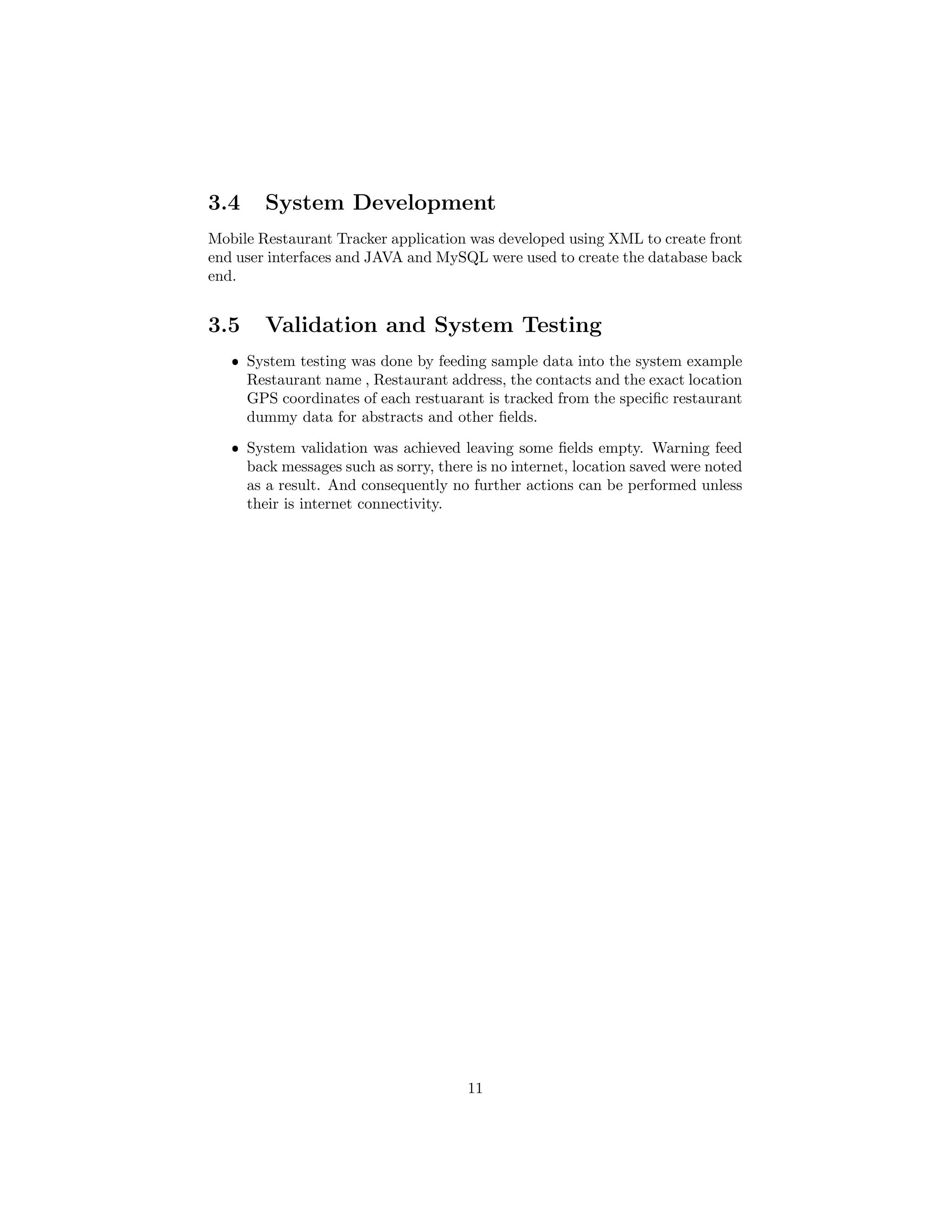 3.4 System Development
Mobile Restaurant Tracker application was developed using XML to create front
end user interfaces and JAVA and MySQL were used to create the database back
end.
3.5 Validation and System Testing
ˆ System testing was done by feeding sample data into the system example
Restaurant name , Restaurant address, the contacts and the exact location
GPS coordinates of each restuarant is tracked from the speciﬁc restaurant
dummy data for abstracts and other ﬁelds.
ˆ System validation was achieved leaving some ﬁelds empty. Warning feed
back messages such as sorry, there is no internet, location saved were noted
as a result. And consequently no further actions can be performed unless
their is internet connectivity.
11
 