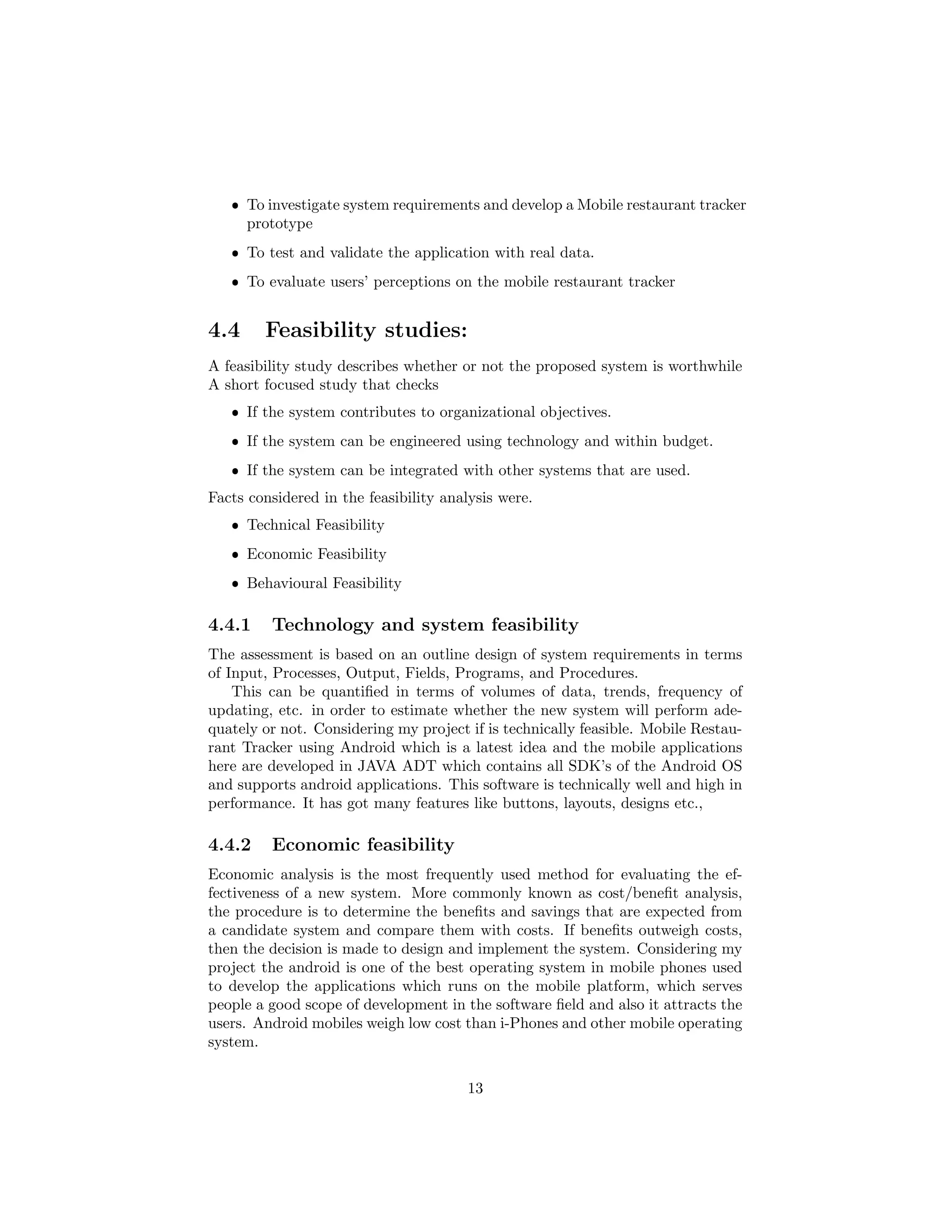 ˆ To investigate system requirements and develop a Mobile restaurant tracker
prototype
ˆ To test and validate the application with real data.
ˆ To evaluate users’ perceptions on the mobile restaurant tracker
4.4 Feasibility studies:
A feasibility study describes whether or not the proposed system is worthwhile
A short focused study that checks
ˆ If the system contributes to organizational objectives.
ˆ If the system can be engineered using technology and within budget.
ˆ If the system can be integrated with other systems that are used.
Facts considered in the feasibility analysis were.
ˆ Technical Feasibility
ˆ Economic Feasibility
ˆ Behavioural Feasibility
4.4.1 Technology and system feasibility
The assessment is based on an outline design of system requirements in terms
of Input, Processes, Output, Fields, Programs, and Procedures.
This can be quantiﬁed in terms of volumes of data, trends, frequency of
updating, etc. in order to estimate whether the new system will perform ade-
quately or not. Considering my project if is technically feasible. Mobile Restau-
rant Tracker using Android which is a latest idea and the mobile applications
here are developed in JAVA ADT which contains all SDK’s of the Android OS
and supports android applications. This software is technically well and high in
performance. It has got many features like buttons, layouts, designs etc.,
4.4.2 Economic feasibility
Economic analysis is the most frequently used method for evaluating the ef-
fectiveness of a new system. More commonly known as cost/beneﬁt analysis,
the procedure is to determine the beneﬁts and savings that are expected from
a candidate system and compare them with costs. If beneﬁts outweigh costs,
then the decision is made to design and implement the system. Considering my
project the android is one of the best operating system in mobile phones used
to develop the applications which runs on the mobile platform, which serves
people a good scope of development in the software ﬁeld and also it attracts the
users. Android mobiles weigh low cost than i-Phones and other mobile operating
system.
13
 