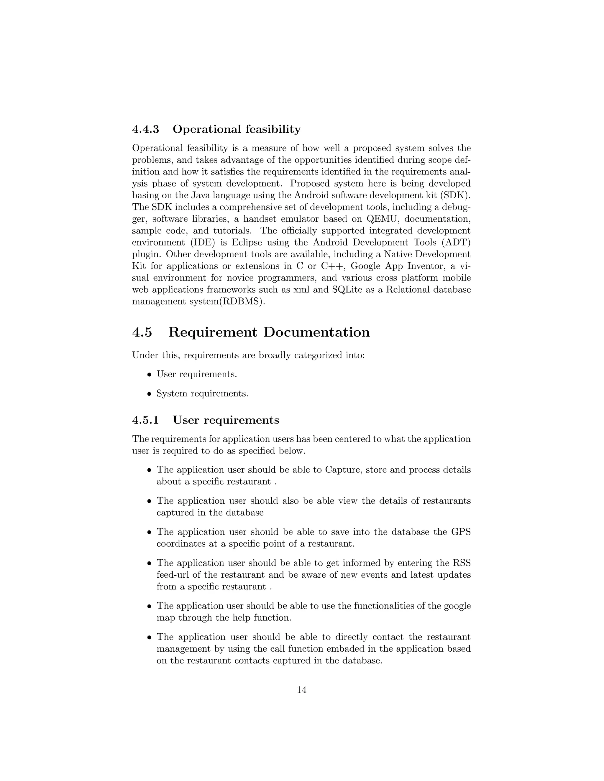 4.4.3 Operational feasibility
Operational feasibility is a measure of how well a proposed system solves the
problems, and takes advantage of the opportunities identiﬁed during scope def-
inition and how it satisﬁes the requirements identiﬁed in the requirements anal-
ysis phase of system development. Proposed system here is being developed
basing on the Java language using the Android software development kit (SDK).
The SDK includes a comprehensive set of development tools, including a debug-
ger, software libraries, a handset emulator based on QEMU, documentation,
sample code, and tutorials. The oﬃcially supported integrated development
environment (IDE) is Eclipse using the Android Development Tools (ADT)
plugin. Other development tools are available, including a Native Development
Kit for applications or extensions in C or C++, Google App Inventor, a vi-
sual environment for novice programmers, and various cross platform mobile
web applications frameworks such as xml and SQLite as a Relational database
management system(RDBMS).
4.5 Requirement Documentation
Under this, requirements are broadly categorized into:
ˆ User requirements.
ˆ System requirements.
4.5.1 User requirements
The requirements for application users has been centered to what the application
user is required to do as speciﬁed below.
ˆ The application user should be able to Capture, store and process details
about a speciﬁc restaurant .
ˆ The application user should also be able view the details of restaurants
captured in the database
ˆ The application user should be able to save into the database the GPS
coordinates at a speciﬁc point of a restaurant.
ˆ The application user should be able to get informed by entering the RSS
feed-url of the restaurant and be aware of new events and latest updates
from a speciﬁc restaurant .
ˆ The application user should be able to use the functionalities of the google
map through the help function.
ˆ The application user should be able to directly contact the restaurant
management by using the call function embaded in the application based
on the restaurant contacts captured in the database.
14
 