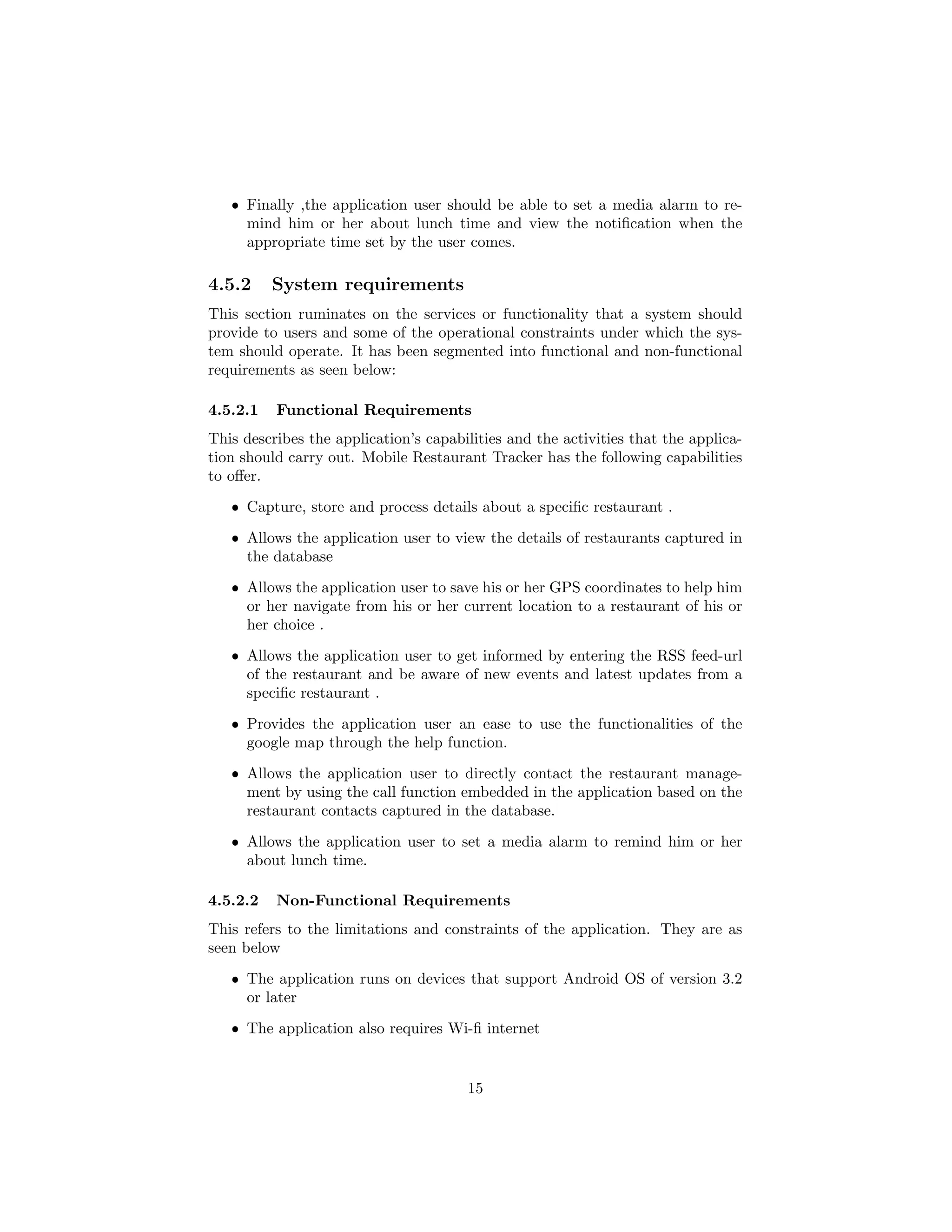 ˆ Finally ,the application user should be able to set a media alarm to re-
mind him or her about lunch time and view the notiﬁcation when the
appropriate time set by the user comes.
4.5.2 System requirements
This section ruminates on the services or functionality that a system should
provide to users and some of the operational constraints under which the sys-
tem should operate. It has been segmented into functional and non-functional
requirements as seen below:
4.5.2.1 Functional Requirements
This describes the application’s capabilities and the activities that the applica-
tion should carry out. Mobile Restaurant Tracker has the following capabilities
to oﬀer.
ˆ Capture, store and process details about a speciﬁc restaurant .
ˆ Allows the application user to view the details of restaurants captured in
the database
ˆ Allows the application user to save his or her GPS coordinates to help him
or her navigate from his or her current location to a restaurant of his or
her choice .
ˆ Allows the application user to get informed by entering the RSS feed-url
of the restaurant and be aware of new events and latest updates from a
speciﬁc restaurant .
ˆ Provides the application user an ease to use the functionalities of the
google map through the help function.
ˆ Allows the application user to directly contact the restaurant manage-
ment by using the call function embedded in the application based on the
restaurant contacts captured in the database.
ˆ Allows the application user to set a media alarm to remind him or her
about lunch time.
4.5.2.2 Non-Functional Requirements
This refers to the limitations and constraints of the application. They are as
seen below
ˆ The application runs on devices that support Android OS of version 3.2
or later
ˆ The application also requires Wi-ﬁ internet
15
 