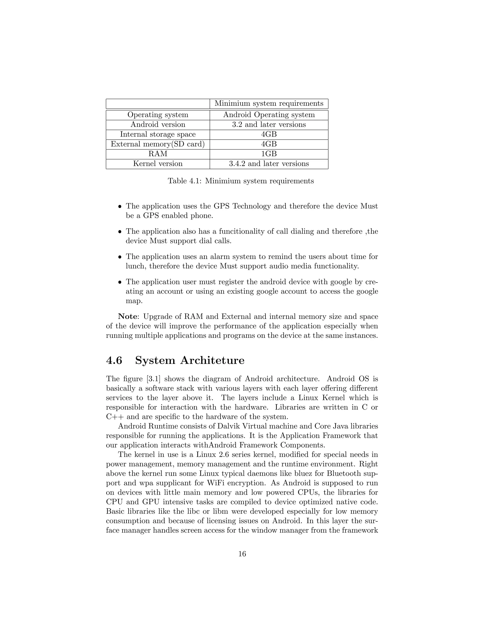 Minimium system requirements
Operating system Android Operating system
Android version 3.2 and later versions
Internal storage space 4GB
External memory(SD card) 4GB
RAM 1GB
Kernel version 3.4.2 and later versions
Table 4.1: Minimium system requirements
ˆ The application uses the GPS Technology and therefore the device Must
be a GPS enabled phone.
ˆ The application also has a funcitionality of call dialing and therefore ,the
device Must support dial calls.
ˆ The application uses an alarm system to remind the users about time for
lunch, therefore the device Must support audio media functionality.
ˆ The application user must register the android device with google by cre-
ating an account or using an existing google account to access the google
map.
Note: Upgrade of RAM and External and internal memory size and space
of the device will improve the performance of the application especially when
running multiple applications and programs on the device at the same instances.
4.6 System Architeture
The ﬁgure [3.1] shows the diagram of Android architecture. Android OS is
basically a software stack with various layers with each layer oﬀering diﬀerent
services to the layer above it. The layers include a Linux Kernel which is
responsible for interaction with the hardware. Libraries are written in C or
C++ and are speciﬁc to the hardware of the system.
Android Runtime consists of Dalvik Virtual machine and Core Java libraries
responsible for running the applications. It is the Application Framework that
our application interacts withAndroid Framework Components.
The kernel in use is a Linux 2.6 series kernel, modiﬁed for special needs in
power management, memory management and the runtime environment. Right
above the kernel run some Linux typical daemons like bluez for Bluetooth sup-
port and wpa supplicant for WiFi encryption. As Android is supposed to run
on devices with little main memory and low powered CPUs, the libraries for
CPU and GPU intensive tasks are compiled to device optimized native code.
Basic libraries like the libc or libm were developed especially for low memory
consumption and because of licensing issues on Android. In this layer the sur-
face manager handles screen access for the window manager from the framework
16
 