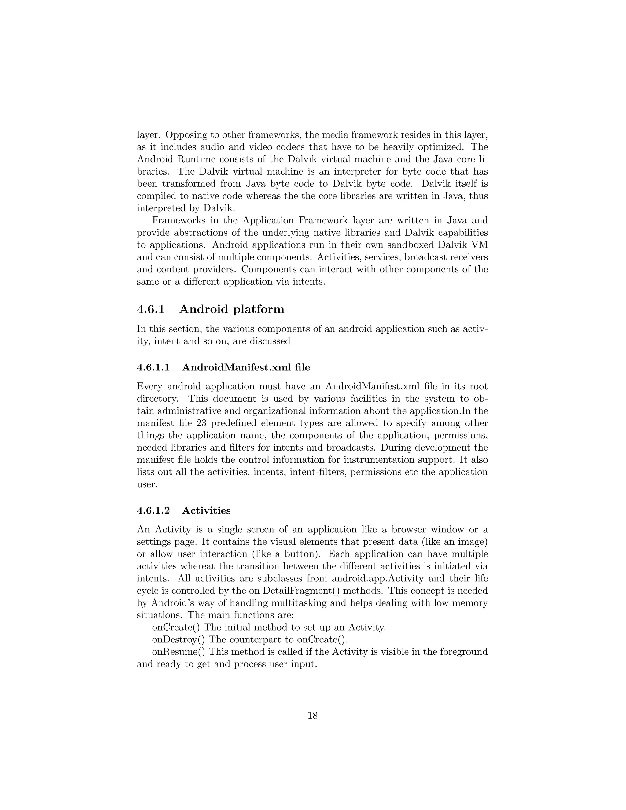layer. Opposing to other frameworks, the media framework resides in this layer,
as it includes audio and video codecs that have to be heavily optimized. The
Android Runtime consists of the Dalvik virtual machine and the Java core li-
braries. The Dalvik virtual machine is an interpreter for byte code that has
been transformed from Java byte code to Dalvik byte code. Dalvik itself is
compiled to native code whereas the the core libraries are written in Java, thus
interpreted by Dalvik.
Frameworks in the Application Framework layer are written in Java and
provide abstractions of the underlying native libraries and Dalvik capabilities
to applications. Android applications run in their own sandboxed Dalvik VM
and can consist of multiple components: Activities, services, broadcast receivers
and content providers. Components can interact with other components of the
same or a diﬀerent application via intents.
4.6.1 Android platform
In this section, the various components of an android application such as activ-
ity, intent and so on, are discussed
4.6.1.1 AndroidManifest.xml ﬁle
Every android application must have an AndroidManifest.xml ﬁle in its root
directory. This document is used by various facilities in the system to ob-
tain administrative and organizational information about the application.In the
manifest ﬁle 23 predeﬁned element types are allowed to specify among other
things the application name, the components of the application, permissions,
needed libraries and ﬁlters for intents and broadcasts. During development the
manifest ﬁle holds the control information for instrumentation support. It also
lists out all the activities, intents, intent-ﬁlters, permissions etc the application
user.
4.6.1.2 Activities
An Activity is a single screen of an application like a browser window or a
settings page. It contains the visual elements that present data (like an image)
or allow user interaction (like a button). Each application can have multiple
activities whereat the transition between the diﬀerent activities is initiated via
intents. All activities are subclasses from android.app.Activity and their life
cycle is controlled by the on DetailFragment() methods. This concept is needed
by Android’s way of handling multitasking and helps dealing with low memory
situations. The main functions are:
onCreate() The initial method to set up an Activity.
onDestroy() The counterpart to onCreate().
onResume() This method is called if the Activity is visible in the foreground
and ready to get and process user input.
18
 