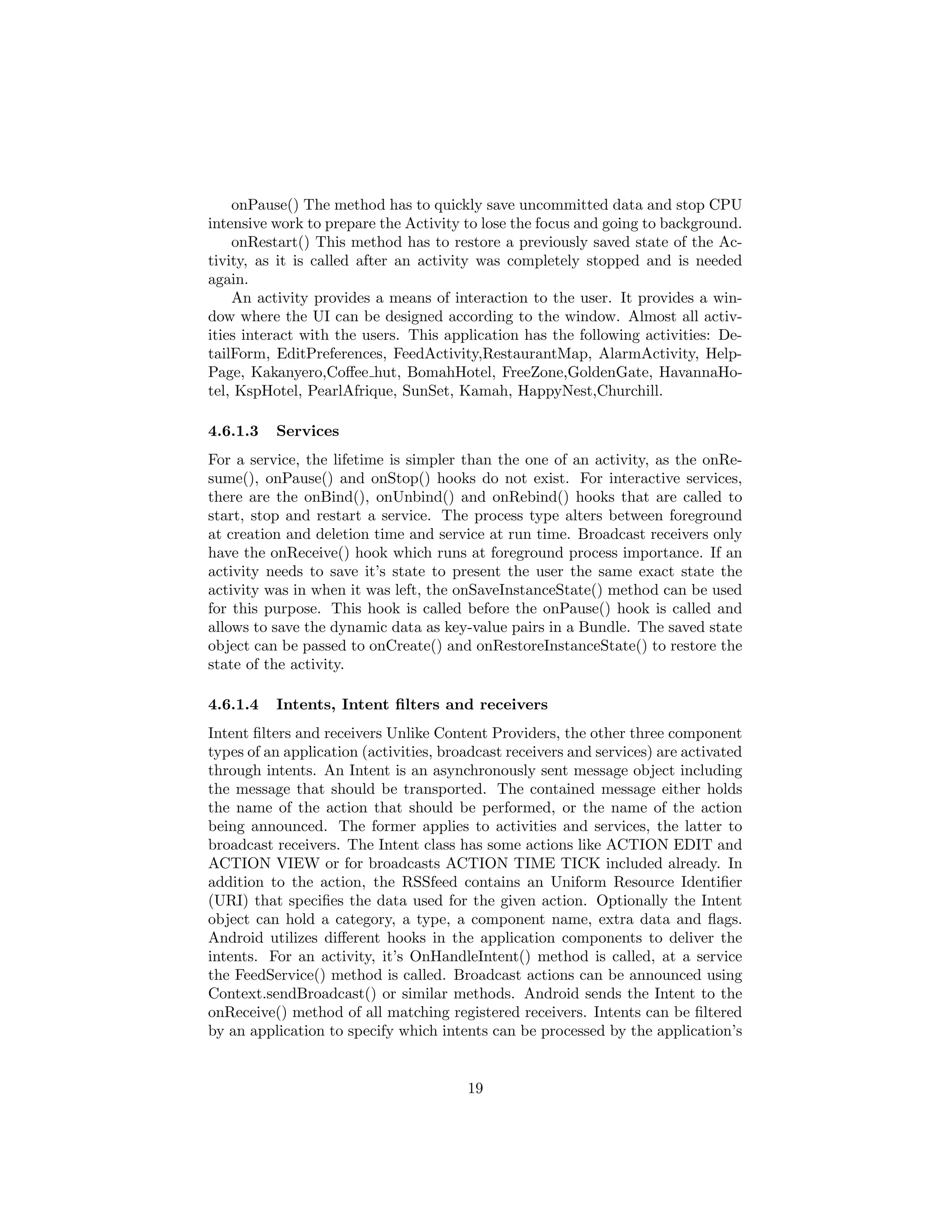 onPause() The method has to quickly save uncommitted data and stop CPU
intensive work to prepare the Activity to lose the focus and going to background.
onRestart() This method has to restore a previously saved state of the Ac-
tivity, as it is called after an activity was completely stopped and is needed
again.
An activity provides a means of interaction to the user. It provides a win-
dow where the UI can be designed according to the window. Almost all activ-
ities interact with the users. This application has the following activities: De-
tailForm, EditPreferences, FeedActivity,RestaurantMap, AlarmActivity, Help-
Page, Kakanyero,Coﬀee hut, BomahHotel, FreeZone,GoldenGate, HavannaHo-
tel, KspHotel, PearlAfrique, SunSet, Kamah, HappyNest,Churchill.
4.6.1.3 Services
For a service, the lifetime is simpler than the one of an activity, as the onRe-
sume(), onPause() and onStop() hooks do not exist. For interactive services,
there are the onBind(), onUnbind() and onRebind() hooks that are called to
start, stop and restart a service. The process type alters between foreground
at creation and deletion time and service at run time. Broadcast receivers only
have the onReceive() hook which runs at foreground process importance. If an
activity needs to save it’s state to present the user the same exact state the
activity was in when it was left, the onSaveInstanceState() method can be used
for this purpose. This hook is called before the onPause() hook is called and
allows to save the dynamic data as key-value pairs in a Bundle. The saved state
object can be passed to onCreate() and onRestoreInstanceState() to restore the
state of the activity.
4.6.1.4 Intents, Intent ﬁlters and receivers
Intent ﬁlters and receivers Unlike Content Providers, the other three component
types of an application (activities, broadcast receivers and services) are activated
through intents. An Intent is an asynchronously sent message object including
the message that should be transported. The contained message either holds
the name of the action that should be performed, or the name of the action
being announced. The former applies to activities and services, the latter to
broadcast receivers. The Intent class has some actions like ACTION EDIT and
ACTION VIEW or for broadcasts ACTION TIME TICK included already. In
addition to the action, the RSSfeed contains an Uniform Resource Identiﬁer
(URI) that speciﬁes the data used for the given action. Optionally the Intent
object can hold a category, a type, a component name, extra data and ﬂags.
Android utilizes diﬀerent hooks in the application components to deliver the
intents. For an activity, it’s OnHandleIntent() method is called, at a service
the FeedService() method is called. Broadcast actions can be announced using
Context.sendBroadcast() or similar methods. Android sends the Intent to the
onReceive() method of all matching registered receivers. Intents can be ﬁltered
by an application to specify which intents can be processed by the application’s
19
 