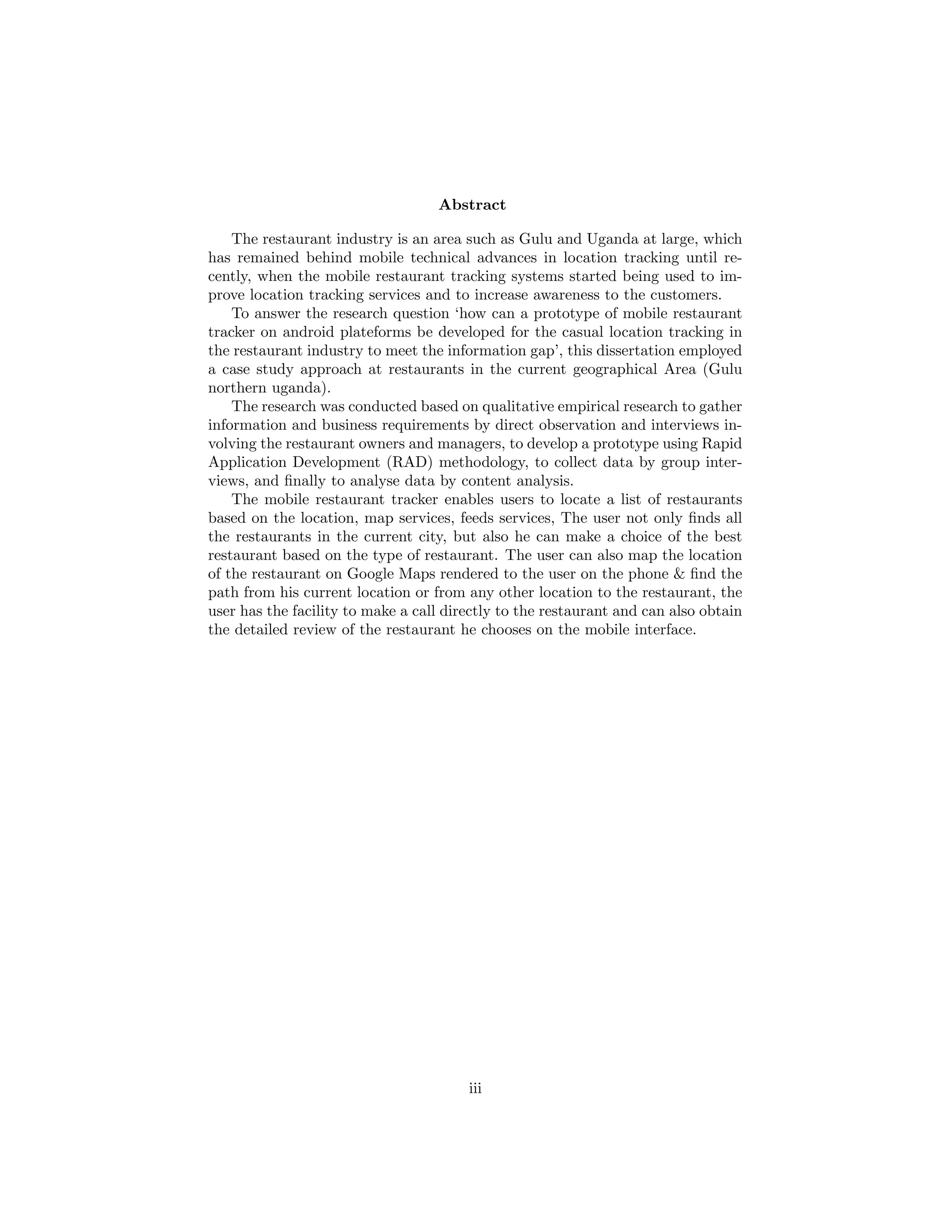 Abstract
The restaurant industry is an area such as Gulu and Uganda at large, which
has remained behind mobile technical advances in location tracking until re-
cently, when the mobile restaurant tracking systems started being used to im-
prove location tracking services and to increase awareness to the customers.
To answer the research question ‘how can a prototype of mobile restaurant
tracker on android plateforms be developed for the casual location tracking in
the restaurant industry to meet the information gap’, this dissertation employed
a case study approach at restaurants in the current geographical Area (Gulu
northern uganda).
The research was conducted based on qualitative empirical research to gather
information and business requirements by direct observation and interviews in-
volving the restaurant owners and managers, to develop a prototype using Rapid
Application Development (RAD) methodology, to collect data by group inter-
views, and ﬁnally to analyse data by content analysis.
The mobile restaurant tracker enables users to locate a list of restaurants
based on the location, map services, feeds services, The user not only ﬁnds all
the restaurants in the current city, but also he can make a choice of the best
restaurant based on the type of restaurant. The user can also map the location
of the restaurant on Google Maps rendered to the user on the phone & ﬁnd the
path from his current location or from any other location to the restaurant, the
user has the facility to make a call directly to the restaurant and can also obtain
the detailed review of the restaurant he chooses on the mobile interface.
iii
 