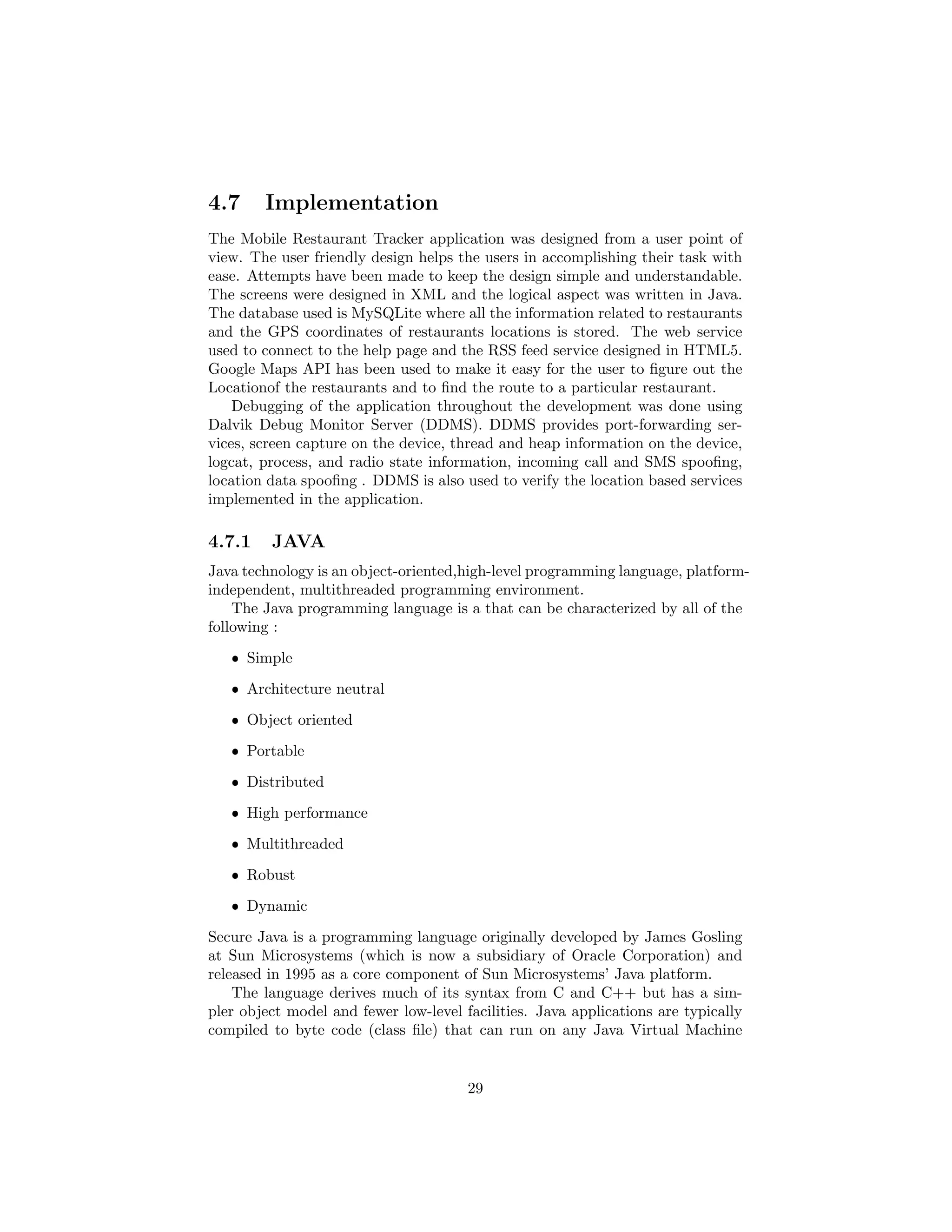 4.7 Implementation
The Mobile Restaurant Tracker application was designed from a user point of
view. The user friendly design helps the users in accomplishing their task with
ease. Attempts have been made to keep the design simple and understandable.
The screens were designed in XML and the logical aspect was written in Java.
The database used is MySQLite where all the information related to restaurants
and the GPS coordinates of restaurants locations is stored. The web service
used to connect to the help page and the RSS feed service designed in HTML5.
Google Maps API has been used to make it easy for the user to ﬁgure out the
Locationof the restaurants and to ﬁnd the route to a particular restaurant.
Debugging of the application throughout the development was done using
Dalvik Debug Monitor Server (DDMS). DDMS provides port-forwarding ser-
vices, screen capture on the device, thread and heap information on the device,
logcat, process, and radio state information, incoming call and SMS spooﬁng,
location data spooﬁng . DDMS is also used to verify the location based services
implemented in the application.
4.7.1 JAVA
Java technology is an object-oriented,high-level programming language, platform-
independent, multithreaded programming environment.
The Java programming language is a that can be characterized by all of the
following :
ˆ Simple
ˆ Architecture neutral
ˆ Object oriented
ˆ Portable
ˆ Distributed
ˆ High performance
ˆ Multithreaded
ˆ Robust
ˆ Dynamic
Secure Java is a programming language originally developed by James Gosling
at Sun Microsystems (which is now a subsidiary of Oracle Corporation) and
released in 1995 as a core component of Sun Microsystems’ Java platform.
The language derives much of its syntax from C and C++ but has a sim-
pler object model and fewer low-level facilities. Java applications are typically
compiled to byte code (class ﬁle) that can run on any Java Virtual Machine
29
 