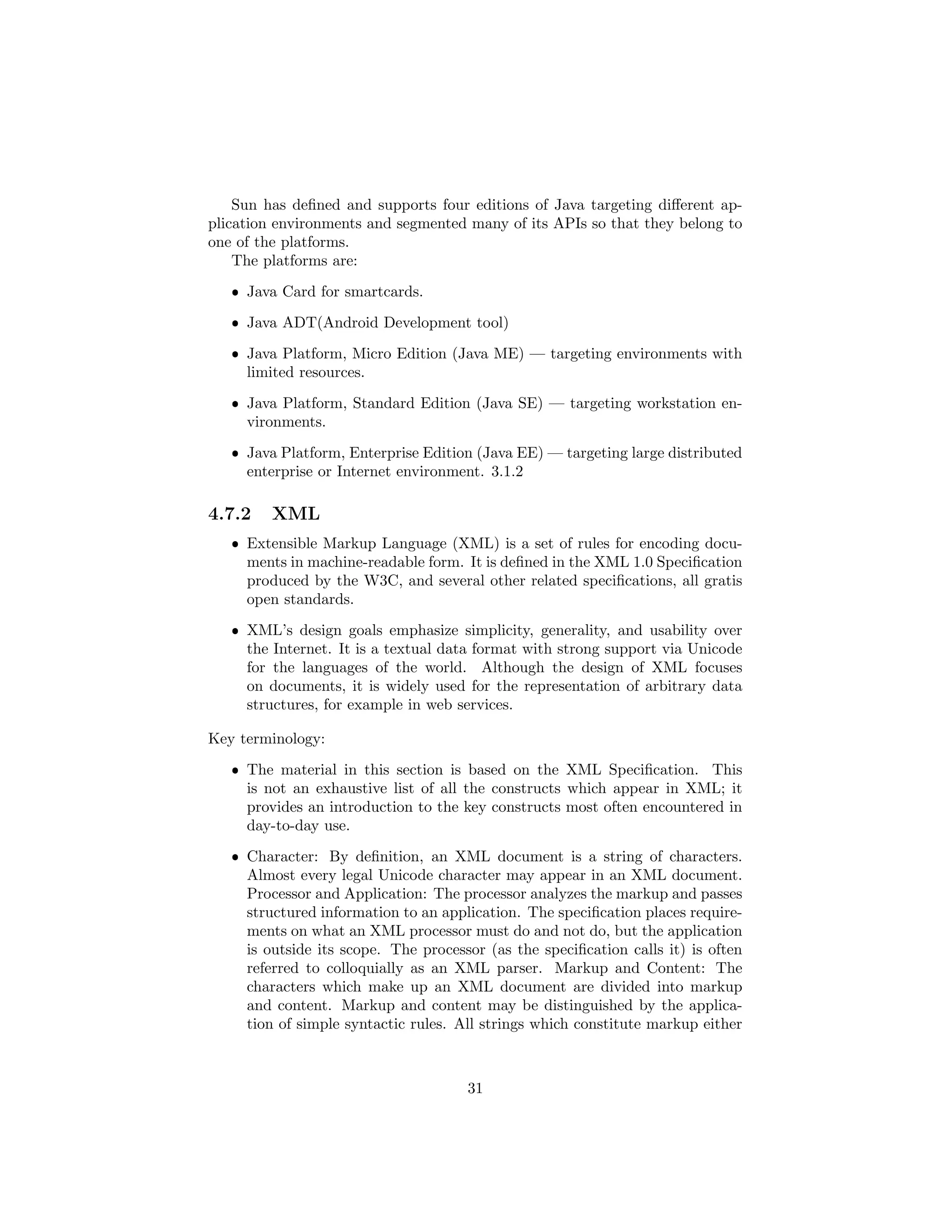 Sun has deﬁned and supports four editions of Java targeting diﬀerent ap-
plication environments and segmented many of its APIs so that they belong to
one of the platforms.
The platforms are:
ˆ Java Card for smartcards.
ˆ Java ADT(Android Development tool)
ˆ Java Platform, Micro Edition (Java ME) — targeting environments with
limited resources.
ˆ Java Platform, Standard Edition (Java SE) — targeting workstation en-
vironments.
ˆ Java Platform, Enterprise Edition (Java EE) — targeting large distributed
enterprise or Internet environment. 3.1.2
4.7.2 XML
ˆ Extensible Markup Language (XML) is a set of rules for encoding docu-
ments in machine-readable form. It is deﬁned in the XML 1.0 Speciﬁcation
produced by the W3C, and several other related speciﬁcations, all gratis
open standards.
ˆ XML’s design goals emphasize simplicity, generality, and usability over
the Internet. It is a textual data format with strong support via Unicode
for the languages of the world. Although the design of XML focuses
on documents, it is widely used for the representation of arbitrary data
structures, for example in web services.
Key terminology:
ˆ The material in this section is based on the XML Speciﬁcation. This
is not an exhaustive list of all the constructs which appear in XML; it
provides an introduction to the key constructs most often encountered in
day-to-day use.
ˆ Character: By deﬁnition, an XML document is a string of characters.
Almost every legal Unicode character may appear in an XML document.
Processor and Application: The processor analyzes the markup and passes
structured information to an application. The speciﬁcation places require-
ments on what an XML processor must do and not do, but the application
is outside its scope. The processor (as the speciﬁcation calls it) is often
referred to colloquially as an XML parser. Markup and Content: The
characters which make up an XML document are divided into markup
and content. Markup and content may be distinguished by the applica-
tion of simple syntactic rules. All strings which constitute markup either
31
 