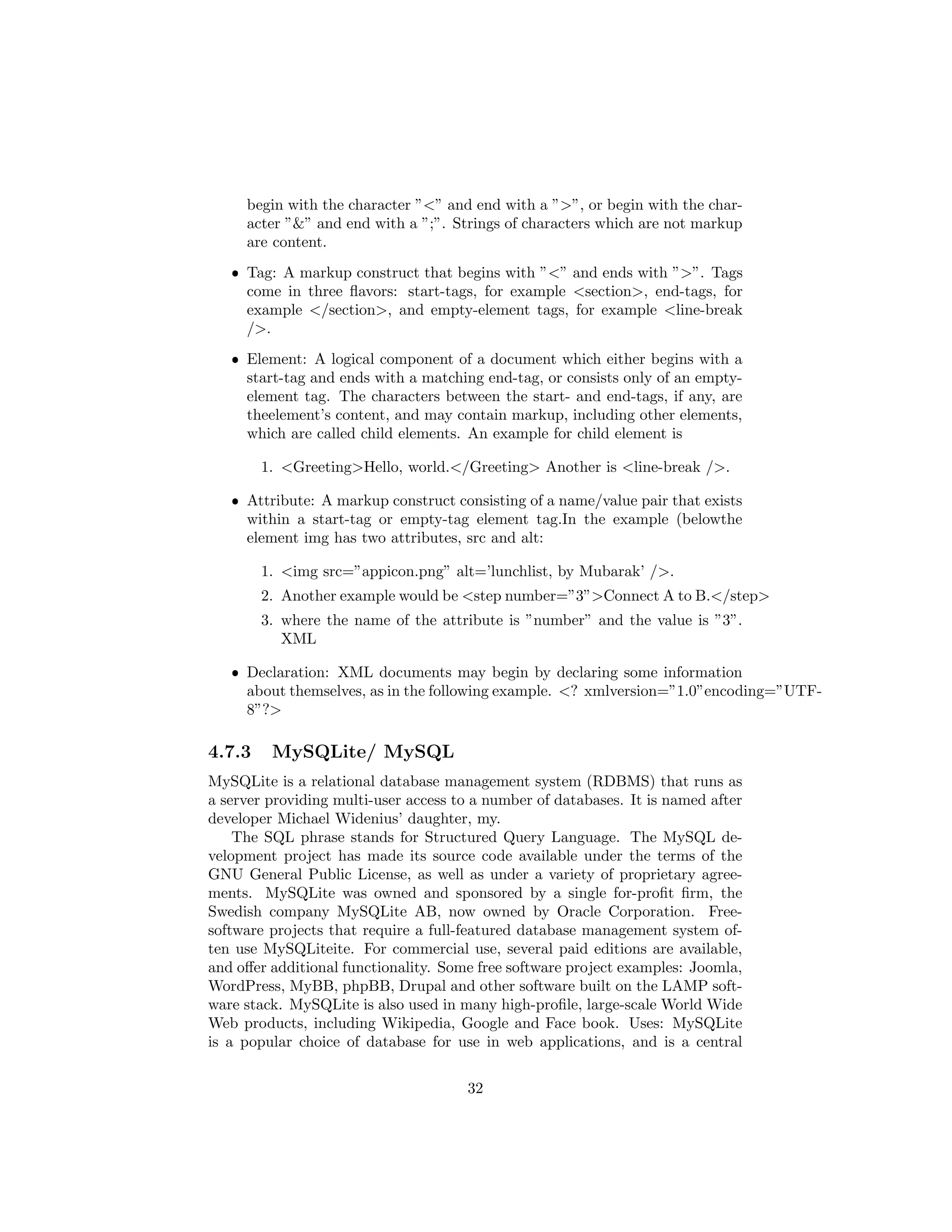 begin with the character ”<” and end with a ”>”, or begin with the char-
acter ”&” and end with a ”;”. Strings of characters which are not markup
are content.
ˆ Tag: A markup construct that begins with ”<” and ends with ”>”. Tags
come in three ﬂavors: start-tags, for example <section>, end-tags, for
example </section>, and empty-element tags, for example <line-break
/>.
ˆ Element: A logical component of a document which either begins with a
start-tag and ends with a matching end-tag, or consists only of an empty-
element tag. The characters between the start- and end-tags, if any, are
theelement’s content, and may contain markup, including other elements,
which are called child elements. An example for child element is
1. <Greeting>Hello, world.</Greeting> Another is <line-break />.
ˆ Attribute: A markup construct consisting of a name/value pair that exists
within a start-tag or empty-tag element tag.In the example (belowthe
element img has two attributes, src and alt:
1. <img src=”appicon.png” alt=’lunchlist, by Mubarak’ />.
2. Another example would be <step number=”3”>Connect A to B.</step>
3. where the name of the attribute is ”number” and the value is ”3”.
XML
ˆ Declaration: XML documents may begin by declaring some information
about themselves, as in the following example. <? xmlversion=”1.0”encoding=”UTF-
8”?>
4.7.3 MySQLite/ MySQL
MySQLite is a relational database management system (RDBMS) that runs as
a server providing multi-user access to a number of databases. It is named after
developer Michael Widenius’ daughter, my.
The SQL phrase stands for Structured Query Language. The MySQL de-
velopment project has made its source code available under the terms of the
GNU General Public License, as well as under a variety of proprietary agree-
ments. MySQLite was owned and sponsored by a single for-proﬁt ﬁrm, the
Swedish company MySQLite AB, now owned by Oracle Corporation. Free-
software projects that require a full-featured database management system of-
ten use MySQLiteite. For commercial use, several paid editions are available,
and oﬀer additional functionality. Some free software project examples: Joomla,
WordPress, MyBB, phpBB, Drupal and other software built on the LAMP soft-
ware stack. MySQLite is also used in many high-proﬁle, large-scale World Wide
Web products, including Wikipedia, Google and Face book. Uses: MySQLite
is a popular choice of database for use in web applications, and is a central
32
 